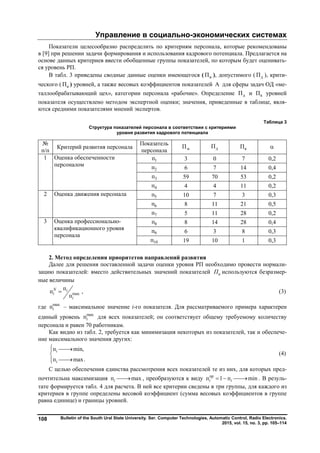 Управление в социально-экономических системах
Bulletin of the South Ural State University. Ser. Computer Technologies, Automatic Control, Radio Electronics.
2015, vol. 15, no. 3, pp. 105–114
108
Показатели целесообразно распределить по критериям персонала, которые рекомендованы
в [9] при решении задачи формирования и использования кадрового потенциала. Предлагается на
основе данных критериев ввести обобщенные группы показателей, по которым будет оценивать-
ся уровень РП.
В табл. 3 приведены сводные данные оценки имеющегося ( иП ), допустимого ( дП ), крити-
ческого ( кП ) уровней, а также весовых коэффициентов показателей А для сферы задач ОД «ме-
таллообрабатывающий цех», категории персонала «рабочие». Определение дП и кП уровней
показателя осуществлено методом экспертной оценки; значения, приведенные в таблице, явля-
ются средними показателями мнений экспертов.
Таблица 3
Структура показателей персонала в соответствии с критериями
уровня развития кадрового потенциала
№
п/п
Критерий развития персонала
Показатель
персонала иП дП кП 
1 Оценка обеспеченности
персоналом
1п 3 0 7 0,2
2п 6 7 14 0,4
3п 59 70 53 0,2
4п 4 4 11 0,2
2 Оценка движения персонала 5п 10 7 3 0,3
6п 8 11 21 0,5
7п 5 11 28 0,2
3 Оценка профессионально-
квалификационного уровня
персонала
8п 8 14 28 0,4
9п 6 3 8 0,3
10п 19 10 1 0,3
2. Метод определения приоритетов направлений развития
Далее для решения поставленной задачи оценки уровня РП необходимо провести нормали-
зацию показателей: вместо действительных значений показателей иП используются безразмер-
ные величины
max
п
п
п
N i
i
i
 , (3)
где max
пi – максимальное значение i-го показателя. Для рассматриваемого примера характерен
единый уровень max
пi для всех показателей; он соответствует общему требуемому количеству
персонала и равен 70 работникам.
Как видно из табл. 2, требуется как минимизация некоторых из показателей, так и обеспече-
ние максимального значения других:
п min,
п max.
i
i
 


(4)
С целью обеспечения единства рассмотрения всех показателей те из них, для которых пред-
почтительна максимизация п maxi  , преобразуются к виду пр
п 1 п mini i   . В резуль-
тате формируется табл. 4 для расчета. В ней все критерии сведены в три группы, для каждого из
критериев в группе определены весовой коэффициент (сумма весовых коэффициентов в группе
равна единице) и границы уровней.
Copyright ОАО «ЦКБ «БИБКОМ» & ООО «Aгентство Kнига-Cервис»
 