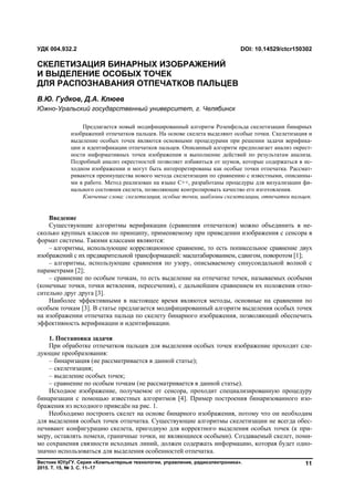 Вестник ЮУрГУ. Серия «Компьютерные технологии, управление, радиоэлектроника».
2015. Т. 15, № 3. С. 11–17
11
Введение
Существующие алгоритмы верификации (сравнения отпечатков) можно объединить в не-
сколько крупных классов по принципу, применяемому при приведении изображения с сенсора в
формат системы. Такими классами являются:
– алгоритмы, использующие корреляционное сравнение, то есть попиксельное сравнение двух
изображений с их предварительной трансформацией: масштабированием, сдвигом, поворотом [1];
– алгоритмы, использующие сравнения по узору, описываемому синусоидальной волной с
параметрами [2];
– сравнение по особым точкам, то есть выделение на отпечатке точек, называемых особыми
(конечные точки, точки ветвления, пересечения), с дальнейшим сравнением их положения отно-
сительно друг друга [3].
Наиболее эффективными в настоящее время являются методы, основные на сравнении по
особым точкам [3]. В статье предлагается модифицированный алгоритм выделения особых точек
на изображении отпечатка пальца по скелету бинарного изображения, позволяющий обеспечить
эффективность верификации и идентификации.
1. Постановка задачи
При обработке отпечатков пальцев для выделения особых точек изображение проходит сле-
дующие преобразования:
– бинаризация (не рассматривается в данной статье);
– скелетизация;
– выделение особых точек;
– сравнение по особым точкам (не рассматривается в данной статье).
Исходное изображение, получаемое от сенсора, проходит специализированную процедуру
бинаризации с помощью известных алгоритмов [4]. Пример построения бинаризованного изо-
бражения из исходного приведён на рис. 1.
Необходимо построить скелет на основе бинарного изображения, потому что он необходим
для выделения особых точек отпечатка. Существующие алгоритмы скелетизации не всегда обес-
печивают конфигурацию скелета, пригодную для корректного выделения особых точек (к при-
меру, оставлять помехи, граничные точки, не являющиеся особыми). Создаваемый скелет, поми-
мо сохранения связности исходных линий, должен содержать информацию, которая будет одно-
значно использоваться для выделения особенностей отпечатка.
УДК 004.932.2 DOI: 10.14529/ctcr150302
СКЕЛЕТИЗАЦИЯ БИНАРНЫХ ИЗОБРАЖЕНИЙ
И ВЫДЕЛЕНИЕ ОСОБЫХ ТОЧЕК
ДЛЯ РАСПОЗНАВАНИЯ ОТПЕЧАТКОВ ПАЛЬЦЕВ
В.Ю. Гудков, Д.А. Клюев
Южно-Уральский государственный университет, г. Челябинск
Предлагается новый модифицированный алгоритм Розенфельда скелетизации бинарных
изображений отпечатков пальцев. На основе скелета выделяют особые точки. Скелетизация и
выделение особых точек являются основными процедурами при решении задачи верифика-
ции и идентификации отпечатков пальцев. Описанный алгоритм предполагает анализ окрест-
ности информативных точек изображения и выполнение действий по результатам анализа.
Подробный анализ окрестностей позволяет избавиться от шумов, которые содержаться в ис-
ходном изображении и могут быть интерпретированы как особые точки отпечатка. Рассмат-
риваются преимущества нового метода скелетизации по сравнению с известными, описанны-
ми в работе. Метод реализован на языке C++, разработаны процедуры для визуализации фи-
нального состояния скелета, позволяющие контролировать качество его изготовления.
Ключевые слова: скелетизация, особые точки, шаблоны скелетизации, отпечатки пальцев.
Copyright ОАО «ЦКБ «БИБКОМ» & ООО «Aгентство Kнига-Cервис»
 