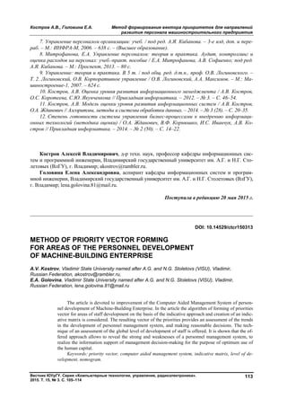 Костров А.В., Головина Е.А. Метод формирования вектора приоритетов для направлений
развития персонала машиностроительного предприятия
Вестник ЮУрГУ. Серия «Компьютерные технологии, управление, радиоэлектроника».
2015. Т. 15, № 3. С. 105–114
113
7. Управление персоналом организации: учеб. / под ред. А.Я. Кибанова. – 3-е изд, доп. и пере-
раб. – М.: ИНФРА-М, 2006. – 638 с. – (Высшее образование).
8. Митрофанова, Е.А. Управление персоналом: теория и практика. Аудит, контроллинг и
оценка расходов на персонал: учеб.-практ. пособие / Е.А. Митрофанова, А.В. Софиенко; под ред.
А.Я. Кибанова. – М.: Проспект, 2013. – 80 с.
9. Управление: теория и практика. В 5 т. / под общ. ред. д.т.н., проф. О.В. Логиновского. –
Т. 2. Логиновский, О.В. Корпоративное управление / О.В. Логиновский, А.А. Максимов. – М.: Ма-
шиностроение-1, 2007. – 624 с.
10. Костров, А.В. Оценка уровня развития информационного менеджмента / А.В. Костров,
О.С. Коротеева, С.Ю. Якунченкова // Прикладная информатика. – 2012. – № 3. – С. 46–54.
11. Костров, А.В. Модель оценки уровня развития информационных систем / А.В. Костров,
О.А. Жданович // Алгоритмы, методы и системы обработки данных. – 2014. – № 3 (28). – С. 20–35.
12. Степень готовности системы управления бизнес-процессами к внедрению информаци-
онных технологий (методика оценки) / О.А. Жданович, В.Ф. Корнюшко, И.С. Иванчук, А.В. Ко-
стров // Прикладная информатика. – 2014. – № 2 (50). – С. 14–22.
Костров Алексей Владимирович, д-р техн. наук, профессор кафедры информационных сис-
тем и программной инженерии, Владимирский государственный университет им. А.Г. и Н.Г. Сто-
летовых (ВлГУ), г. Владимир; akostrov@rambler.ru.
Головина Елена Александровна, аспирант кафедры информационных систем и програм-
мной инженерии, Владимирский государственный университет им. А.Г. и Н.Г. Столетовых (ВлГУ),
г. Владимир; lena.golovina.81@mail.ru.
Поступила в редакцию 20 мая 2015 г.
__________________________________________________________________
DOI: 10.14529/ctcr150313
METHOD OF PRIORITY VECTOR FORMING
FOR AREAS OF THE PERSONNEL DEVELOPMENT
OF MACHINE-BUILDING ENTERPRISE
A.V. Kostrov, Vladimir State University named after A.G. and N.G. Stoletovs (VlSU), Vladimir,
Russian Federation, akostrov@rambler.ru,
E.A. Golovina, Vladimir State University named after A.G. and N.G. Stoletovs (VlSU), Vladimir,
Russian Federation, lena.golovina.81@mail.ru
The article is devoted to improvement of the Computer Aided Management System of person-
nel development of Machine-Building Enterprise. In the article the algorithm of forming of priorities
vector for areas of staff development on the basis of the indicative approach and creation of an indic-
ative matrix is considered. The resulting vector of the priorities provides an assessment of the trends
in the development of personnel management system, and making reasonable decisions. The tech-
nique of an assessment of the global level of development of staff is offered. It is shown that the of-
fered approach allows to reveal the strong and weaknesses of a personnel management system, to
realize the information support of management decision-making for the purpose of optimum use of
the human capital.
Keywords: priority vector, computer aided management system, indicative matrix, level of de-
velopment, nomogram.
Copyright ОАО «ЦКБ «БИБКОМ» & ООО «Aгентство Kнига-Cервис»
 