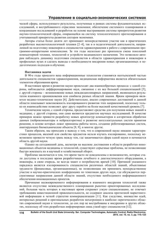 Управление в социально-экономических системах
Bulletin of the South Ural State University. Ser. Computer Technologies, Automatic Control, Radio Electronics.
2015, vol. 15, no. 3, pp. 115–123
116
ческой сферы, использующего результаты, полученные в рамках системы фундаментальных ис-
следований, и востребованного отраслями экономики; обеспечение системного планирования и
координации исследований и разработок на основе выстраивания системы приоритетов развития
научно-технологической сферы, опирающейся на систему технологического прогнозирования и
учитывающей приоритеты развития секторов экономики.
Авторы статьи более десяти лет принимают непосредственное участие как в практических
разработках высокотехнологичной техники [2–4], так и в педагогической деятельности, направ-
ленной на подготовку инженеров и специалистов здравоохранения к работе с современными про-
граммно-аппаратными комплексами. За эти годы несколько раз произошла смена поколений
компьютерной техники, технологий и устройств медицинского назначения. Это позволило авто-
рам наблюдать динамику подготовки специалистов в области здравоохранения и инженерии в
профильных вузах и сделать выводы о необходимости внедрения новых организационных и пе-
дагогических подходов в обучение.
Постановка задачи
В 90-е годы прошлого века информационные технологии становятся неотъемлемой частью
деятельности специалистов здравоохранения, медицинская информатика является обязательным
элементом образования врача.
В настоящее время в развитии науки происходят два взаимообратных процесса: с одной сто-
роны, наблюдается дифференцирование наук, связанное с их все большей специализацией [5],
с другой стороны – возникновение новых междисциплинарных направлений, являющихся резуль-
татом взаимного проникновения или симбиоза разных областей знания. Ярким примером явля-
ются медико-технические науки [6]. Действительно, анализ современных достижений в данной
области показывает невозможность изолированного развития этих направлений, поскольку толь-
ко их взаимодействие позволяет друг другу перейти на более высокий качественный уровень [7].
Технические науки, с одной стороны, предоставляют средства для получения новых знаний в
медицине, с другой стороны, они сами являются предметом научных исследований. В качестве
примеров можно привести разработку новых архитектур компьютеров и алгоритмов обработки
данных (нейрокомпьютеры и нейроалгоритмы) и развитие интеллектуальных систем принятия
решения, в основе которых лежат принципы работы мозга, создание роботизированных систем,
имитирующих биомеханические объекты [8, 9], и многое другое.
Таким образом, мы приходим к выводу о том, что в современной науке никакие характери-
стики процессов, явлений или свойства предметов нельзя изучать изолированно, поскольку не-
возможно провести четкую грань между тем, где заканчивается сфера одной науки и начинается
область другой науки.
Однако на сегодняшний день, несмотря на высокие достижения в области разработки инно-
вационных объектов медицины и технологий, существуют серьезные проблемы, не позволяющие
быстро вовлекать их в научный и хозяйственный оборот.
Проблема заключается в том, что врачи часто не осведомлены о возможностях, которые ста-
ли доступны в последнее время разработчикам лечебного и диагностического оборудования, а
инженеры, в свою очередь, не всегда знают о потребностях врачей [10]. Причиной указанного
парадокса является изолированность специалистов различных областей знаний, объективные
трудности (финансовые, организационные), не позволяющие им принимать непосредственное
участие в научно-практических конференциях по тематикам других наук, где обсуждаются пер-
спективные направления данной области знаний, отсутствие необходимого информационного
обеспечения инновационных проектов.
Причинами несвоевременного информирования и взаимного внедрения технологий также
являются отсутствие межведомственного планирования рыночно ориентированных исследова-
ний, большая часть которых в настоящее время сохраняет узкую специализацию, не отвечает
требованиям инвестиционной привлекательности, не содержит анализа прогнозной маркетинго-
вой информации и четкой стратегии коммерциализации [11]. Как следствие, множество идей,
интересных решений и оригинальных разработок мехатроники в наиболее «критических» облас-
тях современной науки и технологии, до сих пор не востребованы к внедрению в других облас-
тях, поскольку об этих разработках информирован лишь узкий круг специалистов [12].
Copyright ОАО «ЦКБ «БИБКОМ» & ООО «Aгентство Kнига-Cервис»
 