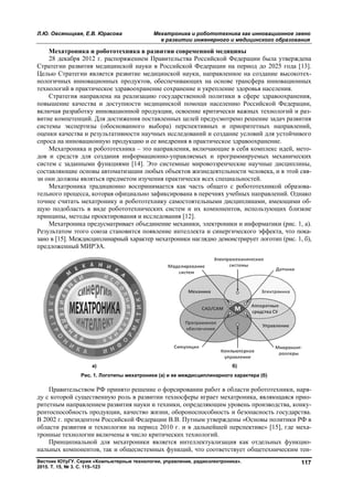 Л.Ю. Овсяницкая, Е.В. Юрасова
Вестник ЮУрГУ. Серия «Компьютерные технологии, управление, радиоэлектроника».
2015. Т. 15, № 3. С. 115–123
Мехатроника и робототехника в
28 декабря 2012 г. распоряжением Правительства Российской Федерации была утверждена
Стратегии развития медицинской науки в Российской Федерации на период до 2025 года [13].
Целью Стратегии является развитие медицинской науки, направленное на создание высокоте
нологичных инновационных продуктов, обеспечивающих на основе трансфера инновационных
технологий в практическое здравоохранение сохранение и укрепление здоровья населения.
Стратегия направлена на реализацию государственной политики в сфере здравоохранения,
повышение качества и доступности медицинской помощи населению Российской Федерации,
включая разработку инновационной продукции, освоение критически важных технологий и ра
витие компетенций. Для достижения поставленных целей предусмотрено решение задач развития
системы экспертизы (обоснованного выбора) перспективных и приоритетных направлений,
оценки качества и результативности научных исследований и создание условий для устойчивого
спроса на инновационную продукцию и ее внедрения в практическое здравоохранение.
Мехатроника и робототехника
дов и средств для создания информационно
систем с заданными функциями [14]. Это системные мировоззренческие научные дисциплины,
составляющие основы автоматизации любых объектов жизнедеятельности человека, и в этой
зи они должны являться предметом изучения практически всех специальностей.
Мехатроника традиционно воспринимается как часть общего с робототехникой образов
тельного процесса, которая официально
точнее считать мехатронику и робототехнику самостоятельными дисциплинами, имеющими о
щую подобласть в виде робототехнических систем и их компонентов, использующих близкие
принципы, методы проектирования и исследования [12].
Мехатроника предусматривает объединени
Результатом этого союза становится появление интеллекта и синергического эффекта, что
зано в [15]. Междисциплинарный характер мехатроники наглядно демонстрирует логотип (рис. 1, б),
предложенный МИРЭА.
а)
Рис. 1. Логотипы мехатроники (а)
Правительством РФ принято решение о форсировании работ в области робототехники, нар
ду с которой существенную роль в развитии техносферы играет мехатроника, являющаяся
ритетным направлением развития науки и техники, определяющим уровень производства, конк
рентоспособность продукции, качество жизни, обороноспособность и безопасность государства.
В 2002 г. президентом Российской Федерации В.В. Путным утверждены «Основ
области развития и технологии на период 2010 г. и в дальнейшей перспективе» [15], где мех
тронные технологии включены в число критических технологий.
Принципиальной для мехатроники является интеллектуализация как отдельных функци
нальных компонентов, так и общесистемных функций, что соответствует общетехническим те
Мехатроника и робототехника как инновационное звено
в развитии инженерного и медицинского образования
Вестник ЮУрГУ. Серия «Компьютерные технологии, управление, радиоэлектроника».
Мехатроника и робототехника в развитии современной медицины
28 декабря 2012 г. распоряжением Правительства Российской Федерации была утверждена
развития медицинской науки в Российской Федерации на период до 2025 года [13].
Целью Стратегии является развитие медицинской науки, направленное на создание высокоте
нологичных инновационных продуктов, обеспечивающих на основе трансфера инновационных
логий в практическое здравоохранение сохранение и укрепление здоровья населения.
Стратегия направлена на реализацию государственной политики в сфере здравоохранения,
повышение качества и доступности медицинской помощи населению Российской Федерации,
я разработку инновационной продукции, освоение критически важных технологий и ра
витие компетенций. Для достижения поставленных целей предусмотрено решение задач развития
системы экспертизы (обоснованного выбора) перспективных и приоритетных направлений,
ценки качества и результативности научных исследований и создание условий для устойчивого
спроса на инновационную продукцию и ее внедрения в практическое здравоохранение.
Мехатроника и робототехника – это направления, включающие в себя комплекс идей, мет
ов и средств для создания информационно-управляемых и программируемых механических
систем с заданными функциями [14]. Это системные мировоззренческие научные дисциплины,
составляющие основы автоматизации любых объектов жизнедеятельности человека, и в этой
зи они должны являться предметом изучения практически всех специальностей.
Мехатроника традиционно воспринимается как часть общего с робототехникой образов
официально зафиксирована в перечнях учебных направлений. Одн
считать мехатронику и робототехнику самостоятельными дисциплинами, имеющими о
щую подобласть в виде робототехнических систем и их компонентов, использующих близкие
принципы, методы проектирования и исследования [12].
Мехатроника предусматривает объединение механики, электроники и информатики (рис. 1, а).
Результатом этого союза становится появление интеллекта и синергического эффекта, что
зано в [15]. Междисциплинарный характер мехатроники наглядно демонстрирует логотип (рис. 1, б),
б)
мехатроники (а) и ее междисциплинарного характера (б)
Правительством РФ принято решение о форсировании работ в области робототехники, нар
ду с которой существенную роль в развитии техносферы играет мехатроника, являющаяся
ритетным направлением развития науки и техники, определяющим уровень производства, конк
рентоспособность продукции, качество жизни, обороноспособность и безопасность государства.
В 2002 г. президентом Российской Федерации В.В. Путным утверждены «Основ
области развития и технологии на период 2010 г. и в дальнейшей перспективе» [15], где мех
тронные технологии включены в число критических технологий.
Принципиальной для мехатроники является интеллектуализация как отдельных функци
мпонентов, так и общесистемных функций, что соответствует общетехническим те
ехатроника и робототехника как инновационное звено
в развитии инженерного и медицинского образования
117
28 декабря 2012 г. распоряжением Правительства Российской Федерации была утверждена
развития медицинской науки в Российской Федерации на период до 2025 года [13].
Целью Стратегии является развитие медицинской науки, направленное на создание высокотех-
нологичных инновационных продуктов, обеспечивающих на основе трансфера инновационных
логий в практическое здравоохранение сохранение и укрепление здоровья населения.
Стратегия направлена на реализацию государственной политики в сфере здравоохранения,
повышение качества и доступности медицинской помощи населению Российской Федерации,
я разработку инновационной продукции, освоение критически важных технологий и раз-
витие компетенций. Для достижения поставленных целей предусмотрено решение задач развития
системы экспертизы (обоснованного выбора) перспективных и приоритетных направлений,
ценки качества и результативности научных исследований и создание условий для устойчивого
спроса на инновационную продукцию и ее внедрения в практическое здравоохранение.
это направления, включающие в себя комплекс идей, мето-
управляемых и программируемых механических
систем с заданными функциями [14]. Это системные мировоззренческие научные дисциплины,
составляющие основы автоматизации любых объектов жизнедеятельности человека, и в этой свя-
зи они должны являться предметом изучения практически всех специальностей.
Мехатроника традиционно воспринимается как часть общего с робототехникой образова-
учебных направлений. Однако
считать мехатронику и робототехнику самостоятельными дисциплинами, имеющими об-
щую подобласть в виде робототехнических систем и их компонентов, использующих близкие
е механики, электроники и информатики (рис. 1, а).
Результатом этого союза становится появление интеллекта и синергического эффекта, что пока-
зано в [15]. Междисциплинарный характер мехатроники наглядно демонстрирует логотип (рис. 1, б),
нарного характера (б)
Правительством РФ принято решение о форсировании работ в области робототехники, наря-
ду с которой существенную роль в развитии техносферы играет мехатроника, являющаяся прио-
ритетным направлением развития науки и техники, определяющим уровень производства, конку-
рентоспособность продукции, качество жизни, обороноспособность и безопасность государства.
В 2002 г. президентом Российской Федерации В.В. Путным утверждены «Основы политики РФ в
области развития и технологии на период 2010 г. и в дальнейшей перспективе» [15], где меха-
Принципиальной для мехатроники является интеллектуализация как отдельных функцио-
мпонентов, так и общесистемных функций, что соответствует общетехническим тен-
Copyright ОАО «ЦКБ «БИБКОМ» & ООО «Aгентство Kнига-Cервис»
 