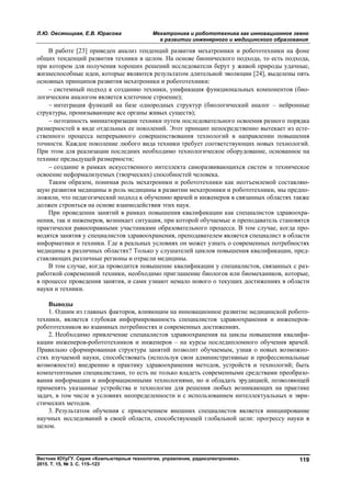 Л.Ю. Овсяницкая, Е.В. Юрасова Мехатроника и робототехника как инновационное звено
в развитии инженерного и медицинского образования
Вестник ЮУрГУ. Серия «Компьютерные технологии, управление, радиоэлектроника».
2015. Т. 15, № 3. С. 115–123
119
В работе [23] приведен анализ тенденций развития мехатроники и робототехники на фоне
общих тенденций развития техники в целом. На основе бионического подхода, то есть подхода,
при котором для получения хороших решений исследователи берут у живой природы удачные,
жизнеспособные идеи, которые являются результатом длительной эволюции [24], выделены пять
основных принципов развития мехатроники и робототехники:
 системный подход к созданию техники, унификация функциональных компонентов (био-
логическим аналогом является клеточное строение);
 интеграция функций на базе однородных структур (биологический аналог – нейронные
структуры, пронизывающие все органы живых существ);
 поэтапность миниатюризации техники путем последовательного освоения разного порядка
размерностей в виде отдельных ее поколений. Этот принцип непосредственно вытекает из есте-
ственного процесса непрерывного совершенствования технологий в направлении повышения
точности. Каждое поколение любого вида техники требует соответствующих новых технологий.
При этом для реализации последних необходимо технологическое оборудование, основанное на
технике предыдущей размерности;
 создание в рамках искусственного интеллекта саморазвивающихся систем и техническое
освоение неформализуемых (творческих) способностей человека.
Таким образом, понимая роль мехатроники и робототехники как неотъемлемой составляю-
щую развития медицины и роль медицины в развитии мехатроники и робототехники, мы предпо-
ложили, что педагогический подход к обучению врачей и инженеров в связанных областях также
должен строиться на основе взаимодействия этих наук.
При проведении занятий в рамках повышения квалификации как специалистов здравоохра-
нения, так и инженеров, возникает ситуация, при которой обучаемые и преподаватель становятся
практически равноправными участниками образовательного процесса. В том случае, когда про-
водятся занятия у специалистов здравоохранения, преподавателем является специалист в области
информатики и техники. Где в реальных условиях он может узнать о современных потребностях
медицины в различных областях? Только у слушателей циклов повышения квалификации, пред-
ставляющих различные регионы и отрасли медицины.
В том случае, когда проводится повышение квалификации у специалистов, связанных с раз-
работкой современной техники, необходимо приглашение биологов или биомехаников, которые,
в процессе проведения занятия, и сами узнают немало нового о текущих достижениях в области
науки и техники.
Выводы
1. Одним из главных факторов, влияющим на инновационное развитие медицинской робото-
техники, является глубокая информированность специалистов здравоохранения и инженеров-
робототехников во взаимных потребностях и современных достижениях.
2. Необходимо привлечение специалистов здравоохранения на циклы повышения квалифи-
кации инженеров-робототехников и инженеров – на курсы последипломного обучения врачей.
Правильно сформированная структура занятий позволит обучаемым, узнав о новых возможно-
стях изучаемой науки, способствовать (используя свои административные и профессиональные
возможности) внедрению в практику здравоохранения методов, устройств и технологий; быть
компетентными специалистами, то есть не только владеть современными средствами преобразо-
вания информации и информационными технологиями, но и обладать эрудицией, позволяющей
применять указанные устройства и технологии для решения любых возникающих на практике
задач, в том числе в условиях неопределенности и с использованием интеллектуальных и эври-
стических методов.
3. Результатом обучения с привлечением внешних специалистов является инициирование
научных исследований в своей области, способствующей глобальной цели: прогрессу науки в
целом.
Copyright ОАО «ЦКБ «БИБКОМ» & ООО «Aгентство Kнига-Cервис»
 