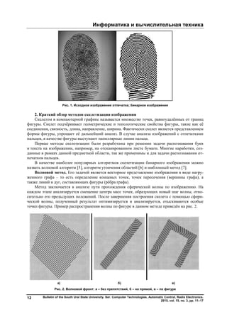 Информатика и вычислительная техника
Bulletin of the South Ural State University. Ser. Computer Technologies, Automatic Control, Radio Electronics.
2015, vol. 15, no. 3, pp. 11–17
12
Рис. 1. Исходное изображение отпечатка; бинарное изображение
2. Краткий обзор методов скелетизации изображения
Скелетом в компьютерной графике называется множество точек, равноудалённых от границ
фигуры. Скелет подчёркивает геометрические и топологические свойства фигуры, такие как её
соединения, связность, длина, направление, ширина. Фактически скелет является представлением
формы фигуры, упрощает её дальнейший анализ. В случае анализа изображений с отпечатками
пальцев, в качестве фигуры выступают папиллярные линии пальца.
Первые методы скелетизации были разработаны при решении задачи распознавания букв
и текста на изображении, например, на отсканированном листе бумаги. Многие наработки, соз-
данные в рамках данной предметной области, так же применимы и для задачи распознавания от-
печатков пальцев.
В качестве наиболее популярных алгоритмов скелетизации бинарного изображения можно
назвать волновой алгоритм [5], алгоритм утончения областей [6] и шаблонный метод [7].
Волновой метод. Его задачей является векторное представление изображения в виде нагру-
женного графа – то есть определение концевых точек, точек пересечения (вершины графа), а
также линий и дуг, составляющих фигуры (рёбра графа).
Метод заключается в анализе пути прохождения сферической волны по изображению. На
каждом этапе анализируется смещение центра масс точек, образующих новый шаг волны, отно-
сительно его предыдущих положений. После завершения построения скелета с помощью сфери-
ческой волны, полученный результат оптимизируется и анализируется, отыскиваются особые
точки фигуры. Пример распространения волны по фигуре в данном методе приведён на рис. 2.
а) б) в)
Рис. 2. Волновой фронт: а – без препятствий, б – на прямой, в – по фигуре
Copyright ОАО «ЦКБ «БИБКОМ» & ООО «Aгентство Kнига-Cервис»
 