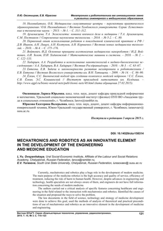 Л.Ю. Овсяницкая, Е.В. Юрасова Мехатроника и робототехника как инновационное звено
в развитии инженерного и медицинского образования
Вестник ЮУрГУ. Серия «Компьютерные технологии, управление, радиоэлектроника».
2015. Т. 15, № 3. С. 115–123
121
18. Низовибатько, О.Б. Медицинские симулятивные центры – перспектива практического
здравоохранения / О.Б. Низовибатько // Вестник Тамбовского университета. Серия: Естествен-
ные и технические науки. – 2013. – № 1. – С. 311–312.
19. Арзамасцева, Т.А. Экзоскелеты: новинка военного дела и медицины / Т.А. Арзамасцева,
С.М. Постников // Современные наукоемкие технологии. – 2014. – № 5-2. – С. 80.
20. Первичный опыт использования роботов в повседневной клинической практике в РФ /
Д.В. Иванов, А.Н. Лищук, А.Н. Колтунов, А.Н. Корниенко // Вестник новых медицинских техноло-
гий. – 2010. – № 4. – С. 175–176.
21. Войтович, И.Д. Основные принципы изготовления медицинских нанороботов / И.Д. Вой-
тович, А.И. Золот, Н.И. Ходаковский // Математические машины и системы. – 2010. – № 2. –
С. 122–133.
22. Хадарцев, А.А. Разработка и использование нанотехнологий в медико-биологических ис-
следованиях / А.А. Хадарцев, В.А. Хадарцев // Вестник Росздравнадзора. – 2010. – № 3. – С. 63–67.
23. Евтеева, Е.В. Задачи и закономерности развития мехатроники и робототехники /
Е.В. Евтеева // Вестник Волжского университета им. В.Н. Татищева. – 2009. – № 14. – С. 86–90.
24. Ёлкин, С.С. Бионический подход при создании комплекса моделей нейронов / С.С. Ёлкин,
С.В. Ёлкин, Э.С. Клышинский // Институт прикладной математики им. Келдыша. –
http://www.agpl.ru/bionic-neural-nets/publ-bionic-nets/48.html (дата обращения 27.02.2015).
Овсяницкая Лариса Юрьевна, канд. техн. наук, доцент кафедры прикладной информатики
и математики, Уральский социально-экономический институт (филиал) ОУП ВО «Академия тру-
да и социальных отношений», г. Челябинск; larovs@rambler.ru.
Юрасова Екатерина Валерьевна, канд. техн. наук, доцент, доцент кафедры информационно-
измерительной техники, Южно-Уральский государственный университет, г. Челябинск; iurasovaev@
susu.ac.ru.
Поступила в редакцию 3 апреля 2015 г.
__________________________________________________________________
DOI: 10.14529/ctcr150314
MECHATRONICS AND ROBOTICS AS AN INNOVATIVE ELEMENT
IN THE DEVELOPMENT OF THE ENGINEERING
AND MEDICINE EDUCATION
L.Yu. Ovsyanitskaya, Ural Social-Economic Institute, Аffiliate of the Labour and Social Relations
Academy, Chelyabinsk, Russian Federation, larovs@rambler.ru,
E.V. Yurasova, South Ural State University, Chelyabinsk, Russian Federation, iurasovaev@ susu.ac.ru
Currently, mechatronics and robotics play a huge role in the development of modern medicine.
The main purpose of the medicine robotics is the high accuracy and quality of service, efficiency of
treatment, reducing the risk of harm to human health. However, despite advances in engineering and
technology, health specialists are not always aware of them, and engineers do not have full informa-
tion concerning the needs of modern medicine.
The authors carried out a critical analysis of specific features concerning healthcare and engi-
neering in the field related to the interaction with mechatronics and robotics. Identified the causes of
the situation and proposed the ways to solve the problem.
The law documents in the field of science, technology and strategy of medicine development
were done to achieve this goal, used the methods of analysis of theoretical and practical precondi-
tions of use of mechatronics and robotics as an innovative element in the development of medicine
and engineering.
Copyright ОАО «ЦКБ «БИБКОМ» & ООО «Aгентство Kнига-Cервис»
 
