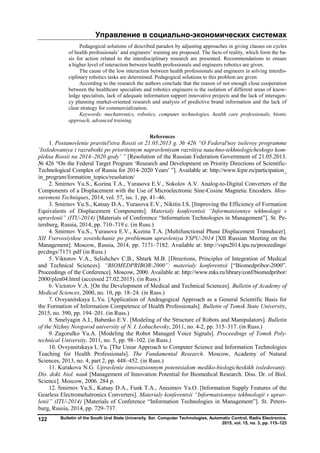 Управление в социально-экономических системах
Bulletin of the South Ural State University. Ser. Computer Technologies, Automatic Control, Radio Electronics.
2015, vol. 15, no. 3, pp. 115–123
122
Pedagogical solutions of described paradox by adjusting approaches in giving classes on cycles
of health professionals’ and engineers’ training are proposed. The facts of reality, which form the ba-
sis for action related to the interdisciplinary research are presented. Recommendations to ensure
a higher level of interaction between health professionals and engineers robotics are given.
The cause of the low interaction between health professionals and engineers in solving interdis-
ciplinary robotics tasks are determined. Pedagogical solutions to this problem are given.
According to the research the authors conclude that the reason of not enough close cooperation
between the healthcare specialists and robotics engineers is the isolation of different areas of know-
ledge specialists, lack of adequate information support innovative projects and the lack of interagen-
cy planning market-oriented research and analysis of predictive brand information and the lack of
clear strategy for commercialization.
Keywords: mechatronics, robotics, computer technologies, health care professionals, bionic
approach, advanced training.
References
1. Postanovlenie pravitel'stva Rossii ot 21.05.2013 g. № 426 “O Federal'noy tselevoy programme
‘Issledovaniya i razrabotki po prioritetnym napravleniyam razvitiya nauchno-tekhnologicheskogo kom-
pleksa Rossii na 2014–2020 gody’ ” [Resolution of the Russian Federation Government of 21.05.2013.
№ 426 “On the Federal Target Program ‘Research and Development on Priority Directions of Scientific-
Technological Complex of Russia for 2014–2020 Years’ ”]. Available at: http://www.fcpir.ru/participation_
in_program/formation_topics/resolution/
2. Smirnov Yu.S., Kozina T.A., Yurasova E.V., Sokolov A.V. Analog-to-Digital Converters of the
Components of a Displacement with the Use of Microelectronic Sine-Cosine Magnetic Encoders. Mea-
surement Techniques, 2014, vol. 57, iss. 1, pp. 41–46.
3. Smirnov Yu.S., Katsay D.A., Yurasova E.V., Nikitin I.S. [Improving the Efficiency of Formation
Equivalents of Displacement Components]. Materialy konferentsii “Informatsionnye tekhnologii v
upravlenii” (ITU-2014) [Materials of Conference “Information Technologies in Management”]. St. Pe-
tersburg, Russia, 2014, рр. 710–719 с. (in Russ.)
4. Smirnov Yu.S., Yurasova E.V., Kozina T.A. [Multifunctional Phase Displacement Transducer].
XII Vserossiyskoe soveshchanie po problemam upravleniya VSPU-2014 [XII Russian Meeting on the
Management]. Moscow, Russia, 2014, pp. 7171–7182. Available at: http://vspu2014.ipu.ru/proceedings/
prcdngs/7171.pdf (in Russ.)
5. Viktorov V.A., Selishchev C.B., Shtark M.B. [Directions, Principles of Integration of Medical
and Technical Sciences]. “BIOMEDPRIBOR-2000”: materialy konferentsii [“Biomedpribor-2000”.
Proceedings of the Сonference]. Moscow, 2000. Available at: http://www.mks.ru/library/conf/biomedpribor/
2000/plen04.html (accessed 27.02.2015). (in Russ.)
6. Victorov V.A. [On the Development of Medical and Technical Sciences]. Bulletin of Academy of
Medical Sciences, 2000, no. 10, pp. 18–24. (in Russ.)
7. Ovsyanitskaya L.Yu. [Application of Andragogical Approach as a General Scientific Basis for
the Formation of Information Competence of Health Professionals]. Bulletin of Tomsk State University,
2015, no. 390, pp. 194–201. (in Russ.)
8. Smelyagin A.I., Babenko E.V. [Modeling of the Structure of Robots and Manipulators]. Bulletin
of the Nizhny Novgorod university of N. I. Lobachevsky, 2011, no. 4-2, pp. 315–317. (in Russ.)
9. Zagorulko Yu.A. [Modeling the Robot Managed Voice Signals]. Proceedings of Tomsk Poly-
technical University, 2011, no. 5, pp. 98–102. (in Russ.)
10. Ovsyanitskaya L.Yu. [The Uniar Approach to Computer Science and Information Technologies
Teaching for Health Professionals]. The Fundamental Research. Moscow, Academy of Natural
Sciences, 2013, no. 4, part 2, pp. 448–452. (in Russ.)
11. Kurakova N.G. Upravlenie innovatsionnym potentsialom mediko-biologicheskikh issledovaniy.
Dis. dokt. biol. nauk [Management of Innovation Potential for Biomedical Research. Diss. Dr. of Biol.
Science]. Moscow, 2006. 284 p.
12. Smirnov Yu.S., Katsay D.A., Funk T.A., Anisimov Ya.O. [Information Supply Features of the
Gearless Electromehatronics Converters]. Materialy konferentsii “Informatsionnye tekhnologii v uprav-
lenii” (ITU-2014) [Materials of Conference “Information Technologies in Management”]. St. Peters-
burg, Russia, 2014, рр. 729–737.
Copyright ОАО «ЦКБ «БИБКОМ» & ООО «Aгентство Kнига-Cервис»
 