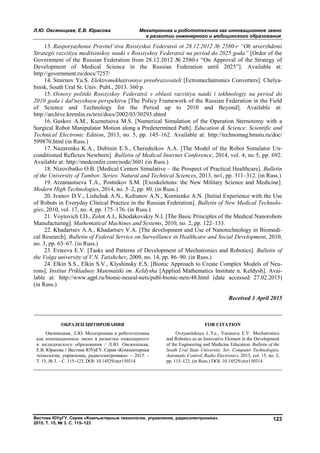 Л.Ю. Овсяницкая, Е.В. Юрасова Мехатроника и робототехника как инновационное звено
в развитии инженерного и медицинского образования
Вестник ЮУрГУ. Серия «Компьютерные технологии, управление, радиоэлектроника».
2015. Т. 15, № 3. С. 115–123
123
13. Rasporyazhenie Pravitel’stva Rossiyskoi Federatsii ot 28.12.2012 № 2580-r “Ob utverzhdenii
Strategii razvitiya meditsinskoy nauki v Rossiyskoy Federatsii na period do 2025 goda” [Order of the
Government of the Russian Federation from 28.12.2012 № 2580-r “On Approval of the Strategy of
Development of Medical Science in the Russian Federation until 2025”]. Available at:
http://government.ru/docs/7257/
14. Smirnov Yu.S. Elektromekhatronnye preobrazovateli [Ectromechatronics Converters]. Chelya-
binsk, South Ural St. Univ. Publ., 2013. 360 p.
15. Osnovy politiki Rossiyskoy Federatsii v oblasti razvitiya nauki i tekhnologiy na period do
2010 goda i dal'neyshuyu perspektivu [The Policy Framework of the Russian Federation in the Field
of Science and Technology for the Period up to 2010 and Beyond]. Available at:
http://archive.kremlin.ru/text/docs/2002/03/30293.shtml
16. Guskov A.M., Kuznetsova M.S. [Numerical Simulation of the Operation Sternotomy with a
Surgical Robot Manipulator Motion along a Predetermined Path]. Education & Science: Scientific and
Technical Electronic Edition, 2013, no. 5, pp. 145–162. Available at: http://technomag.bmstu.ru/doc/
599870.html (in Russ.)
17. Nazarenko K.A., Dubinin E.S., Cherednikov A.A. [The Model of the Robot Simulator Un-
conditioned Reflexes Newborn]. Bulletin of Medical Internet Conference, 2014, vol. 4, no 5, pp. 692.
Available at: http://medconfer.com/node/3601 (in Russ.)
18. Nizovibatko O.B. [Medical Centers Simulative – the Prospect of Practical Healthcare]. Bulletin
of the University of Tambov. Series: Natural and Technical Sciences, 2013, no1, pp. 311–312. (in Russ.)
19. Arzamastseva T.A., Postnikov S.M. [Exoskeletons: the New Military Science and Medicine].
Modern High Technologies, 2014, no. 5–2, pp. 80. (in Russ.)
20. Ivanov D.V., Lishchuk A.N., Koltunov A.N., Kornienko A.N. [Initial Experience with the Use
of Robots in Everyday Clinical Practice in the Russian Federation]. Bulletin of New Medical Technolo-
gies, 2010, vol. 17, no. 4, pp. 175–176. (in Russ.)
21. Voytovich I.D., Zolot A.I., Khodakovskiy N.I. [The Basic Principles of the Medical Nanorobots
Manufacturing]. Mathematical Machines and Systems, 2010, no. 2, pp. 122–133.
22. Khadartsev A.A., Khadartsev V.A. [The development and Use of Nanotechnology in Biomedi-
cal Research]. Bulletin of Federal Service on Surveillance in Healthcare and Social Development, 2010,
no. 3, pp. 63–67. (in Russ.)
23. Evteeva E.V. [Tasks and Patterns of Development of Mechatronics and Robotics]. Bulletin of
the Volga university of V.N. Tatishchev, 2009, no. 14, pp. 86–90. (in Russ.)
24. Elkin S.S., Elkin S.V., Klyshinsky E.S. [Bionic Approach to Create Complex Models of Neu-
rons]. Institut Prikladnoy Matematiki im. Keldysha [Applied Mathematics Institute n. Keldysh]. Avai-
lable at: http://www.agpl.ru/bionic-neural-nets/publ-bionic-nets/48.html (date accessed 27.02.2015)
(in Russ.)
Received 3 April 2015
ОБРАЗЕЦ ЦИТИРОВАНИЯ FOR CITATION
Овсяницкая, Л.Ю. Мехатроника и робототехника
как инновационное звено в развитии инженерного
и медицинского образования / Л.Ю. Овсяницкая,
Е.В. Юрасова // Вестник ЮУрГУ. Серия «Компьютерные
технологии, управление, радиоэлектроника». – 2015. –
Т. 15, № 3. – С. 115–123. DOI: 10.14529/ctcr150314
Ovsyanitskaya L.Yu., Yurasova E.V. Mechatronics
and Robotics as an Innovative Element in the Development
of the Engineering and Medicine Education. Bulletin of the
South Ural State University. Ser. Computer Technologies,
Automatic Control, Radio Electronics, 2015, vol. 15, no. 3,
pp. 115–123. (in Russ.) DOI: 10.14529/ctcr150314
Copyright ОАО «ЦКБ «БИБКОМ» & ООО «Aгентство Kнига-Cервис»
 