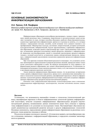 Bulletin of the South Ural State University. Ser. Computer Technologies, Automatic Control, Radio Electronics.
2015, vol. 15, no. 3, pp. 124–132
124
Введение
Установлено, что возможности имеющейся техники и технологии (технологический уро-
вень), квалификация персонала в области информационных технологий (уровень информацион-
ной подготовки), качество созданных информационных образовательных ресурсов (научно-
методический уровень), возникновение данных компонентов может быть отнесено к первому
этапу информатизации и их усилению на последующих этапах. Настоящий факт обусловлен вы-
сокой динамичностью (динамикой) развития методов и средств информационных технологий.
Основные компоненты, определяющие уровни информатизации образования на различных исто-
рических этапах развития, показаны в таблице.
Результаты историко-логического анализа [1–6] позволили выявить системообразующие свя-
зи и отношения, связанные с информатизацией образования, и определить основные закономер-
ности ее развития.
УДК 373.5.03 DOI: 10.14529/ctcr150315
ОСНОВНЫЕ ЗАКОНОМЕРНОСТИ
ИНФОРМАТИЗАЦИИ ОБРАЗОВАНИЯ
Н.А. Тренин, С.В. Панферов
Военный учебно-научный центр Военно-воздушных сил «Военно-воздушная академия
им. проф. Н.Е. Жуковского и Ю.А. Гагарина», филиал в г. Челябинске
Информатизацию образования целесообразно рассматривать с разных сторон с примене-
нием знаний различных наук. Содержание теоретических и методологических основ состав-
ляют положения тех наук, которые способны обосновать наиболее общие фундаментальные,
сущностные характеристики информатизации, причем не отдельные ее аспекты, а те, которые
связаны с определением методов, способов, путей познания этого сложного явления и его
преобразования. Общенаучные подходы: системный, синергетический, историко-логический,
культурологический, кибернетический, будучи преломленными к проблемам информатиза-
ции образования, позволяют решить определенный круг задач. Среди решаемых задач такие
как: установление причинно-следственных связей процессов, связанных с информатизаци-
ей; выявление системообразующих связей и отношений, рассмотрение процесса информа-
тизации с позиций целостности; установление границ самоорганизации процессов, связан-
ных с информатизацией; рассмотрение механизмов управления процессом информатизации
образования.
При этом практика познания объективной реальности показывает, что установить истин-
ные закономерности происхождения и развития различных явлений, процессов можно только
путем длительного наблюдения за ними. Не является исключением из этого правила и ин-
форматизация военного образования, как элемент объективной реальности. Установление за-
кономерностей возможно только анализом реального опыта, а его, как показало исследование,
к настоящему времени накоплено достаточно.
Анализ развития информатизации образования показал, что на различных исторических
этапах уровень информатизации определялся, прежде всего, возможностями имеющейся тех-
ники и технологии (технологический уровень), квалификацией персонала в области информа-
ционных технологий (уровень информационной подготовки), качеством созданных информа-
ционных образовательных ресурсов (научно-методический уровень).
Ключевые слова: информатизация образования, системообразующие связи и отношения,
информационная инфраструктура, закономерность, качество подготовки военных специа-
листов.
Copyright ОАО «ЦКБ «БИБКОМ» & ООО «Aгентство Kнига-Cервис»
 