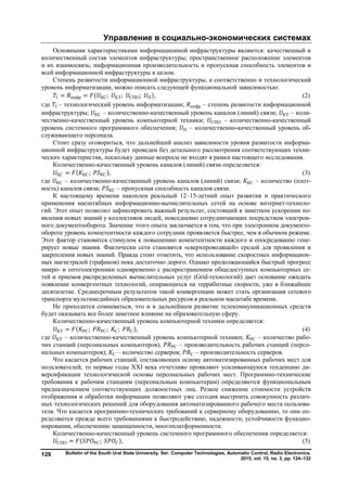 Управление в социально-экономических системах
Bulletin of the South Ural State University. Ser. Computer Technologies, Automatic Control, Radio Electronics.
2015, vol. 15, no. 3, pp. 124–132
126
Основными характеристиками информационной инфраструктуры являются: качественный и
количественный состав элементов инфраструктуры; пространственное расположение элементов
и их взаимосвязь; информационная производительность и пропускная способность элементов и
всей информационной инфраструктуры в целом.
Степень развитости информационной инфраструктуры, а соответственно и технологический
уровень информатизации, можно описать следующей функциональной зависимостью:
= инфр = ( КС; КТ; СПО; П), (2)
где – технологический уровень информатизации; инфр – степень развитости информационной
инфраструктуры; КС – количественно-качественный уровень каналов (линий) связи; КТ – коли-
чественно-качественный уровень компьютерной техники; СПО – количественно-качественный
уровень системного программного обеспечения; П – количественно-качественный уровень об-
служивающего персонала.
Стоит сразу оговориться, что дальнейший анализ зависимости уровня развитости информа-
ционной инфраструктуры будет проведен без детального рассмотрения соответствующих техни-
ческих характеристик, поскольку данные вопросы не входят в рамки настоящего исследования.
Количественно-качественный уровень каналов (линий) связи определяется:
КС = ( КС; КС), (3)
где КС – количественно-качественный уровень каналов (линий) связи; КС – количество (плот-
ность) каналов связи; КС – пропускная способность каналов связи.
К настоящему времени накоплен реальный 12–15-летний опыт развития и практического
применения масштабных информационно-вычислительных сетей на основе интернет-техноло-
гий. Этот опыт позволил зафиксировать важный результат, состоящий в заметном ускорении по-
явления новых знаний у коллективов людей, повседневно сотрудничающих посредством электрон-
ного документооборота. Значение этого опыта заключается в том, что при электронном документо-
обороте уровень компетентности каждого сотрудник проявляется быстрее, чем в обычном режиме.
Этот фактор становится стимулом к повышению компетентности каждого и опосредованно гене-
рирует новые знания. Фактически сети становятся «сверхпроводящей» средой для проявления и
закрепления новых знаний. Правда стоит отметить, что использование скоростных информацион-
ных магистралей (трафиков) пока достаточно дорого. Однако продолжающийся быстрый прогресс
микро- и оптоэлектроники одновременно с распространением общедоступных компьютерных се-
тей и приемов распределенных вычислительных услуг (Grid-технологий) дает основание ожидать
появление конвергентных технологий, опирающихся на террабитные скорости, уже в ближайшее
десятилетие. Среднесрочным результатом такой конвергенции может стать организация сетевого
транспорта мультимедийных образовательных ресурсов в реальном масштабе времени.
Не приходится сомневаться, что и в дальнейшем развитие телекоммуникационных средств
будет оказывать все более заметное влияние на образовательную сферу.
Количественно-качественный уровень компьютерной техники определяется:
КТ = ( РС; РС; С; С), (4)
где КТ – количественно-качественный уровень компьютерной техники; РС – количество рабо-
чих станций (персональных компьютеров); РС – производительность рабочих станций (персо-
нальных компьютеров); С – количество серверов; С – производительность серверов.
Что касается рабочих станций, составляющих основу автоматизированных рабочих мест для
пользователей, то первые годы XXI века отчетливо проявляют усиливающуюся тенденцию ди-
версификации технологической основы персональных рабочих мест. Программно-технические
требования к рабочим станциям (персональным компьютерам) определяются функциональным
предназначением соответствующих должностных лиц. Резкое снижение стоимости устройств
отображения и обработки информации позволяют уже сегодня выстроить совокупность различ-
ных технологических решений для оборудования автоматизированного рабочего места пользова-
теля. Что касается программно-технических требований к серверному оборудованию, то они оп-
ределяются прежде всего требованиями к быстродействию, надежности, устойчивости функцио-
нирования, обеспечению защищенности, многоплатформенности.
Количественно-качественный уровень системного программного обеспечения определяется:
СПО = ( РС; С), (5)
Copyright ОАО «ЦКБ «БИБКОМ» & ООО «Aгентство Kнига-Cервис»
 