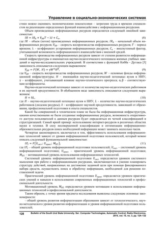 Управление в социально-экономических системах
Bulletin of the South Ural State University. Ser. Computer Technologies, Automatic Control, Radio Electronics.
2015, vol. 15, no. 3, pp. 124–132
128
стики можно оценивать экономическими показателями – затратами труда и времени специали-
стов на реализацию определенных функций взаимодействия с информационными ресурсами.
Объем произведенных информационных ресурсов определяется следующей линейной зави-
симостью:
= + ИР − λ + , (8)
где – объем (поток) произведенных информационных ресурсов; – начальный объем ин-
формационных ресурсов; ИР – скорость воспроизводства информационных ресурсов; – период
времени;  – коэффициент устаревания информационных ресурсов; – внесистемный фактор,
учитывающий возможность информационного взаимодействия с внешней средой.
Скорость производства информационных ресурсов зависит от степени развитости информаци-
онной инфраструктуры и имеющегося научно-педагогического потенциала военных учебных заве-
дений и научно-исследовательских учреждений. В соответствии с функцией Кобба – Дугласа [5]
зависимость описывается следующим выражением:
ИР = ( , ) = γ , (9)
где ИР – скорость воспроизводства информационных ресурсов; – основные фонды информа-
ционной инфраструктуры; – имеющийся научно-педагогический потенциал вузов и НИУ;
γ – коэффициент, учитывающий влияние научно-технического прогресса; α, β – соответствую-
щие коэффициенты.
Научно-педагогический потенциал зависит от количества научно-педагогических работников
и их научной продуктивности. В обобщенном виде зависимость описывается следующим выра-
жением:
= δ , (10)
где – научно-педагогический потенциал вузов и НИУ; – количество научно-педагогических
работников (людские ресурсы);  – коэффициент научной продуктивности, зависящий от образо-
вания, профессиональной подготовки и опыта специалистов.
Какой бы совершенной в техническом плане не была бы информационная инфраструктура,
какими качественными не были созданные информационные ресурсы, возможность оперативно-
го доступа пользователей к данным ресурсам будет определяться их четкой классификацией и
структуризацией. Самый яркий пример: использование интернет-ресурсов в различных областях
науки и техники. В силу несовершенной классификации и оптимизации информационно-
образовательных ресурсов поиск необходимой информации может занимать несколько часов.
Четвертая закономерность заключается в том, эффективность использования информацион-
ных технологий зависит от уровня информационной подготовки пользователей, который можно
описать следующей функциональной зависимостью:
= сист; практ; ИТ , (11)
где – общий уровень информационной подготовки пользователей; сист – системный уровень
информационной подготовки; практ – практический уровень информационной подготовки;
ИТ – мотивационный уровень использования информационных технологий.
Системный уровень информационной подготовки сист определяется уровнем системного
мышления при работе с информационными ресурсами, заключающегося в умении планировать
структуру действий, направленных на достижение заданной цели при помощи фиксированного
набора средств, осуществлять поиск и обработку информации, необходимой для решения по-
ставленной задачи.
Практический уровень информационной подготовки практ определяется уровнем практиче-
ских умений и навыков в использовании современных информационных технологий в профес-
сиональной деятельности.
Мотивационный уровень ИТ определяется уровнем мотивации в использовании информа-
ционных технологий в профессиональной деятельности.
Таким образом, с точки зрения предмета исследования выявлены следующие основные зако-
номерности:
– общий уровень развития информатизации образования зависит от технологического, науч-
но-методического уровня развития информатизации и уровня информационной подготовки поль-
зователей;
Copyright ОАО «ЦКБ «БИБКОМ» & ООО «Aгентство Kнига-Cервис»
 