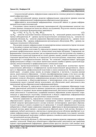 Тренин Н.А., Панферов С.В. Основные закономерности
информатизации образования
Вестник ЮУрГУ. Серия «Компьютерные технологии, управление, радиоэлектроника».
2015. Т. 15, № 3. С. 124–132
129
– технологический уровень информатизации определяется степенью развитости информаци-
онной инфраструктуры;
– научно-методический уровень развития информатизации определяется уровнем качества
имеющихся информационных (информационно-образовательных) ресурсов;
– эффективность использования информационных технологий зависит от уровня информа-
ционной подготовки пользователей.
Следующим этапом является выявление закономерностей, обусловливающих качество под-
готовки военных специалистов (качество объекта исследования). Результаты анализа позволяют
определить следующую функциональную зависимость:
ВС = ( Н ; ; О; О; О; О; О), (12)
где ВС – качество подготовки военных специалистов; Н – начальный уровень подготовки обу-
чаемых (абитуриентов); – уровень научно-педагогического потенциала вуза; О – качество со-
держания обучения; О – качество управления образовательным процессом; О – уровень техно-
логий обучения; О – уровень информационно-методического обеспечения; О – уровень ма-
териально-технического обеспечения.
Рассмотрим влияние информатизации на вышеперечисленные компоненты (кроме последне-
го, не входящего в рамки настоящего исследования).
Начальный уровень подготовки Н определяется уровнем предыдущего образования, приоб-
ретенным профессиональным опытом и личностными качествами обучаемых. Современные ин-
формационные технологии позволяют уже на первоначальном этапе поступления в вуз выявить у
потенциальных слушателей (курсантов) не только уровень знаний, умений и навыков по соответ-
ствующим предметным областям, но и определить их интеллектуальные, социальные, морально-
нравственные и психофизиологические качества. Это позволяет совершенствовать процедуры
профессионального отбора, и тем самым значительно снизить ошибки в приеме слушателей (кур-
сантов), неподготовленных в профессиональном и личностном плане.
Уровень научно-педагогического потенциала вуза , определяется количеством научно-
педагогических работников и коэффициентом научно-педагогической продуктивности, завися-
щего от образования, профессиональной подготовки и опыта специалистов. Основная задача во-
енной науки – создавать новые знания, на которые опирается, в частности, и высшая военная
школа, задача военного образования – готовить квалифицированные кадры, в том числе для сфе-
ры науки. Создание интегрированной информационной инфраструктуры в системе «наука – об-
разование» позволит объединить информационные ресурсы системы в единый информационный
фонд, а подключение к общегосударственным и международным сетям создаст возможность
специалистам науки и высшей школы использовать для обеспечения своей деятельности весь
накопленный научно-образовательный информационный фонд.
Качество обучения О определяется степенью соответствия содержания образования содер-
жанию практической деятельности военных специалистов и предъявляемым к ним требованиям
войск. Одним из основных видов военно-профессиональной деятельности является информаци-
онная деятельность. Следовательно, содержание военного образования должно включать теоре-
тическую и практическую подготовку специалистов в области современных информационных
технологий с дифференциацией для различных специальностей.
Качество управления О определяется степенью оптимальности организации и проведения
образовательного процесса. Автоматизация планирования учебных занятий и распределения
учебной нагрузки преподавательского состава позволяет оптимизировать траекторию образова-
тельного процесса и снизить издержки на его проведение. С позиций информационного подхода,
кибернетики и общей теории управления повышение эффективности функционирования педаго-
гической системы прямо связано с усилением роли обратной связи в этой системе. Контроль и
коррекция учебной деятельности, диагностика и оценка результатов обучения приобретают в ус-
ловиях информатизации и перехода к непрерывной системе образования столь важное значение,
что автоматизированный мониторинг учебного процесса становится самостоятельным компонен-
том методической системы обучения.
Уровень технологий обучения О обусловливается уровнем развития современных информа-
ционных технологий. Новая роль компьютеров в образовательной деятельности как хранилища
хорошо структурированной информации, сравнительная простота доступа к ней смещает целе-
Copyright ОАО «ЦКБ «БИБКОМ» & ООО «Aгентство Kнига-Cервис»
 