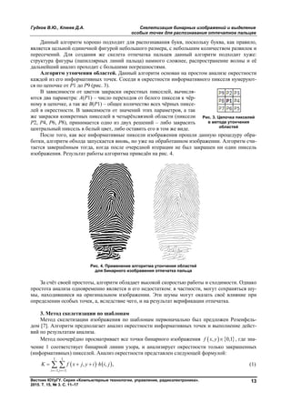 Гудков В.Ю., Клюев Д.А. Скелетизация бинарных изображений и выделение
особых точек для распознавания отпечатков пальцев
Вестник ЮУрГУ. Серия «Компьютерные технологии, управление, радиоэлектроника».
2015. Т. 15, № 3. С. 11–17
13
Данный алгоритм хорошо подходит для распознавания букв, поскольку буква, как правило,
является цельной одиночной фигурой небольшого размера, с небольшим количеством развилок и
пересечений. Для создания же скелета отпечатка пальцев данный алгоритм подходит хуже:
структура фигуры (папиллярных линий пальца) намного сложнее, распространение волны и её
дальнейший анализ проходит с большими погрешностями.
Алгоритм утончения областей. Данный алгоритм основан на простом анализе окрестности
каждой из его информативных точек. Соседи в окрестности информативного пикселя нумеруют-
ся по цепочке от P1 до P9 (рис. 3).
В зависимости от цветов закраски окрестных пикселей, вычисля-
ются два параметра: A(P1) – число переходов от белого пикселя к чёр-
ному в цепочке, а так же B(P1) – общее количество всех чёрных пиксе-
лей в окрестности. В зависимости от значений этих параметров, а так
же закраски конкретных пикселей в четырёхсвязной области (пиксели
P2, P4, P6, P8), принимается одно из двух решений – либо закрасить
центральный пиксель в белый цвет, либо оставить его в том же виде.
После того, как все информативные пиксели изображения прошли данную процедуру обра-
ботки, алгоритм обхода запускается вновь, но уже на обработанном изображении. Алгоритм счи-
тается завершённым тогда, когда после очередной итерации не был закрашен ни один пиксель
изображения. Результат работы алгоритма приведён на рис. 4.
Рис. 4. Применение алгоритма утончения областей
для бинарного изображения отпечатка пальца
За счёт своей простоты, алгоритм обладает высокой скоростью работы и сходимости. Однако
простота анализа одновременно является и его недостатком: в частности, могут сохраняться шу-
мы, находившиеся на оригинальном изображении. Эти шумы могут оказать своё влияние при
определении особых точек, а, вследствие чего, и на результат верификации отпечатка.
3. Метод скелетизации по шаблонам
Метод скелетизации изображения по шаблонам первоначально был предложен Розенфель-
дом [7]. Алгоритм предполагает анализ окрестности информативных точек и выполнение дейст-
вий по результатам анализа.
Метод поочерёдно просматривает все точки бинарного изображения    , 0,1f x y  , где зна-
чение 1 соответствует бинарной линии узора, и анализирует окрестности только закрашенных
(информативных) пикселей. Анализ окрестности представлен следующей формулой:
   
1 1
1 1
, · , ,
i j
K f x j y i h i j
 
    (1)
Рис. 3. Цепочка пикселей
в методе утончения
областей
Copyright ОАО «ЦКБ «БИБКОМ» & ООО «Aгентство Kнига-Cервис»
 
