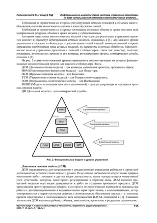 Логиновский О.В., Гельруд Я.Д. Информационно-аналитическая система управления проектами
на базе использования комплекса математических моделей…
Вестник ЮУрГУ. Серия «Компьютерные технологии, управление, радиоэлектроника».
2015. Т. 15, № 3. С. 133–141
135
Требования и ограничения со стороны регулирующих органов относятся к объемам налого-
обложения, оценкам экологических рисков и качеству жизни людей.
Требования и ограничения со стороны поставщика содержат объемы и сроки поставок всех
материальных ресурсов, объемы и сроки закупок у субпоставщиков.
Алгоритм интеграции математических моделей и методов для реализации управления проек-
том состоит из процедур агрегирования сетевых моделей, описанных в [1], для каждого уровня
управления и каждого стейкхолдера, с учетом компетенций каждой заинтересованной стороны
определены необходимые типы сетевых моделей, их параметры и методы обработки. Математи-
ческие модели управления проектами с позиций стейкхолдеров, таких как инвестор, заказчик,
поставщик, руководитель проекта и его команда, регулирующие органы, коммерческая служба,
описаны в [2].
На рис. 2 схематично показаны уровни управления и соответствующие им сетевые функцио-
нальные модели описания проекта для каждого стейкхолдера. Здесь:
ДСМ (Детальная сетевая модель) – для команды управления проектом, проектного офиса;
ИФМ (Инвестиционно-финансовая модель) – для Инвестора;
ПСМ (Приемо-сдаточная модель) – для Заказчика;
УСМ (Укрупненная сетевая модель) – для Генерального подрядчика;
ОЛМ (Операционно-логистическая модель) – для Поставщика;
МИВП (Модель исполнения властных полномочий) – для регулирующих и надзорных орга-
нов, органов власти;
ДМ (Доходная модель) – для коммерческой службы.
Рис. 2. Функциональные модели и уровни управления
Детальная сетевая модель (ДСМ)
ДСМ предназначена для оперативного и среднесрочного управления работами и проектной
деятельностью исполнителями нижнего уровня. На ее основе составляются оперативные графики
выполнения работ, поставок и других видов деятельности, также осуществляется оперативный
учет, отчетность, контроль, мониторинг, регулирование и обратная связь. ДСМ является про-
цессной моделью всех видов деятельности и работ по созданию проектного продукта. ДСМ
представлена ориентированным графом, в котором в технологической взаимосвязи показаны все
работы с детерминированными и вероятностными характеристиками, с альтернативными, детер-
минированными и вероятностными связями, с возможностью образования циклов, т. е. описание
проекта произведено с использованием всех возможностей ЦАСМ, описанной в [1]. Главными
элементами ДСМ являются работы, события, зависимости, временные и ресурсные ограничения.
Copyright ОАО «ЦКБ «БИБКОМ» & ООО «Aгентство Kнига-Cервис»
 