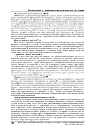Управление в социально-экономических системах
Bulletin of the South Ural State University. Ser. Computer Technologies, Automatic Control, Radio Electronics.
2015, vol. 15, no. 3, pp. 133–141
136
Инвестиционно-финансовая модель (ИФМ)
ИФМ является укрупненной (агрегированной) моделью проекта, содержащей возможные ва-
рианты его реализации. Предназначена для Инвестора и высшего руководства проектной дея-
тельностью, принимающего стратегические решения. Включает все виды деятельности и их фи-
нансовые характеристики, необходимые для организации работ Инвестора и взаимодействующих
с ним структур. На ее основе составляются перспективные и среднесрочные планы финансирова-
ния проекта, включающие все виды деятельности Инвестора на протяжении жизненного цикла от
организации проекта до его реализации, а также для мониторинга, контроля, анализа, регулиро-
вания и прогнозирования. ИФМ учитывает и описывает технологическую последовательность
отдельных процессов и работ по всем видам включенной в него деятельности для обеспечения
проекта необходимыми средствами и отслеживания процесса финансирования. Основными эле-
ментами модели являются центры затрат, инвестиций, доходов, прибыли взаимосвязи, события и
вехи, ограничения.
Приемо-сдаточная модель (ПСМ)
ПСМ входит в состав инструментов для управления проектной деятельностью с позиций За-
казчика и связанных с ним структур. Предназначена для составления перспективного плана соз-
дания проектного продукта и поэтапного плана сдачи его готовых элементов (комплексов). В ос-
нове формирования ПСМ находится декомпозиция проекта на эти сдаточные элементы. Все эле-
менты имеют свои измерения (трудоемкость, килограммы, длина, ширина, объемы работ, про-
должительности) и все допустимые типы зависимостей между ними.
Укрупненная сетевая модель (УСМ)
УСМ является средством управления проектом для Генерального подрядчика и высшего ру-
ководства проектной деятельностью, принимающего стратегические решения. Предназначена
для составления перспективных и среднесрочных планов создания продукта проекта, включаю-
щего все виды деятельности Генерального подрядчика на протяжении жизненного цикла от орга-
низации проекта до его реализации. А также для мониторинга, контроля, анализа и регулирова-
ния, прогнозирования, включая обратную связь. УСМ представлена ориентированным универ-
сальным графом, в котором показаны в технологической взаимосвязи все работы по организации
проекта, управлению проектом, проектированию, обеспечению комплектных поставок техноло-
гического и других видов оборудования, строительству, монтажу, пуску, наладке, вводу в экс-
плуатацию, выполнению функций авторского надзора.
Операционно-логистическая модель (ОЛМ)
ОЛМ предназначена для оперативного и среднесрочного управления работами и проектной
деятельностью исполнителями Поставщика и его структур. На ее основе составляются оператив-
ные графики планирования и осуществления поставок и других логистических видов деятельно-
сти для обеспечения проекта всеми необходимыми материалами и оборудованием, также осуще-
ствляется оперативный учет, отчетность, контроль, мониторинг, регулирование и обратная связь.
ОЛМ предназначена для управления поставками и обеспечения качества как поставляемых мате-
риалов, так и качества процесса организации поставок. Главными элементами ОЛМ являются
место, время, объемы, сроки операций и поставок и их продолжительности, временные, стоимо-
стные и ресурсные ограничения.
Модель исполнения властных полномочий (МИВП)
МИВП предназначена для оперативного и среднесрочного управления работами и проектной
деятельностью исполнителями организаций, исполняющих функции регулирующих и надзорных
органов, а также органами власти. На ее основе составляются оперативные графики выполнения
работ и других видов деятельности, также осуществляется оперативный учет, отчетность, кон-
троль, мониторинг, анализ, регулирование и обратная связь. Применение модели дает возмож-
ность регулирующим и надзорным органам, а также органам власти обеспечивать исполнение
требований законодательства разных уровней, согласование и экспертизу документов, учет на-
циональных, страновых, социокультурных, географических, политических, экологических и дру-
гих факторов (зависит от масштаба проекта). Главными элементами МИВП являются экспертные
решения, разрешения, согласования, налоги, санкции, продолжительности операций, события,
зависимости, временные и ресурсные ограничения.
Copyright ОАО «ЦКБ «БИБКОМ» & ООО «Aгентство Kнига-Cервис»
 