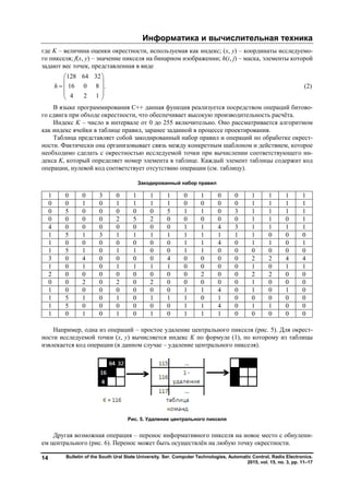 Информатика и вычислительная техника
Bulletin of the South Ural State University. Ser. Computer Technologies, Automatic Control, Radio Electronics.
2015, vol. 15, no. 3, pp. 11–17
14
где K – величина оценки окрестности, используемая как индекс; (x, y) – координаты исследуемо-
го пикселя; f(x, y) – значение пикселя на бинарном изображении; h(i, j) – маска, элементы которой
задают вес точек, представленная в виде
128 64 32
16 0 8 .
4 2 1
h
 
 
  
 
 
(2)
В языке программирования C++ данная функция реализуется посредством операций битово-
го сдвига при обходе окрестности, что обеспечивает высокую производительность расчёта.
Индекс K – число в интервале от 0 до 255 включительно. Оно рассматривается алгоритмом
как индекс ячейки в таблице правил, заранее заданной в процессе проектирования.
Таблица представляет собой закодированный набор правил и операций по обработке окрест-
ности. Фактически она организовывает связь между конкретным шаблоном и действием, которое
необходимо сделать с окрестностью исследуемой точки при вычислении соответствующего ин-
декса K, который определяет номер элемента в таблице. Каждый элемент таблицы содержит код
операции, нулевой код соответствует отсутствию операции (см. таблицу).
Закодированный набор правил
1 0 0 3 0 1 1 1 0 1 0 0 1 1 1 1
0 0 1 0 1 1 1 1 0 0 0 0 1 1 1 1
0 5 0 0 0 0 0 5 1 1 0 3 1 1 1 1
0 0 0 0 2 5 2 0 0 0 0 0 1 1 0 1
4 0 0 0 0 0 0 0 1 1 4 3 1 1 1 1
1 5 1 3 1 1 1 1 1 1 1 1 1 0 0 0
1 0 0 0 0 0 0 0 1 1 4 0 1 1 0 1
1 5 1 0 1 1 0 0 1 1 0 0 0 0 0 0
3 0 4 0 0 0 0 4 0 0 0 0 2 2 4 4
1 0 1 0 1 1 1 1 0 0 0 0 1 0 1 1
2 0 0 0 0 0 0 0 0 2 0 0 2 2 0 0
0 0 2 0 2 0 2 0 0 0 0 0 1 0 0 0
1 0 0 0 0 0 0 0 1 1 4 0 1 0 1 0
1 5 1 0 1 0 1 1 1 0 1 0 0 0 0 0
1 5 0 0 0 0 0 0 1 1 4 0 1 1 0 0
1 0 1 0 1 0 1 0 1 1 1 0 0 0 0 0
Например, одна из операций – простое удаление центрального пикселя (рис. 5). Для окрест-
ности исследуемой точки (x, y) вычисляется индекс K по формуле (1), по которому из таблицы
извлекается код операции (в данном случае – удаление центрального пикселя).
Рис. 5. Удаление центрального пикселя
Другая возможная операция – перенос информативного пикселя на новое место с обнулени-
ем центрального (рис. 6). Перенос может быть осуществлён на любую точку окрестности.
Copyright ОАО «ЦКБ «БИБКОМ» & ООО «Aгентство Kнига-Cервис»
 