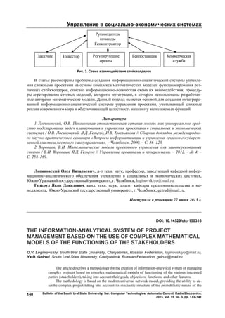 Управление в социально-экономических системах
Bulletin of the South Ural State University. Ser. Computer Technologies, Automatic Control, Radio Electronics.
2015, vol. 15, no. 3, pp. 133–141
140
Рис. 3. Схема взаимодействия стейкхолдеров
В статье рассмотрены проблемы создания информационно-аналитической системы управле-
ния сложными проектами на основе комплекса математических моделей функционирования раз-
личных стейкхолдеров, описана информационно-логическая схема их взаимодействия, процеду-
ры агрегирования сетевых моделей, алгоритм интеграции, в котором использованы разработан-
ные авторами математические модели. Данный подход является основой для создания интегриро-
ванной информационно-аналитической системы управления проектами, учитывающей сложные
реалии современного мира и обеспечивающей целостность и полноту выполняемых функций.
Литература
1. Логиновский, О.В. Циклическая стохастическая сетевая модель как универсальное сред-
ство моделирования задач планирования и управления проектами в социальных и экономических
системах / О.В. Логиновский, Я.Д. Гельруд, И.В. Емельянова // Сборник докладов международно-
го научно-практического семинара «Вопросы информатизации и управления органов государст-
венной власти и местного самоуправления». – Челябинск, 2000. – С. 86–120.
2. Воропаев, В.И. Математические модели проектного управления для заинтересованных
сторон / В.И. Воропаев, Я.Д. Гельруд // Управление проектами и программами. – 2012. – № 4. –
С. 258–269.
Логиновский Олег Витальевич, д-р техн. наук, профессор, заведующий кафедрой инфор-
мационно-аналитического обеспечения управления в социальных и экономических системах,
Южно-Уральский государственный университет, г. Челябинск; loginovskiyo@mail.ru.
Гельруд Яков Давидович, канд. техн. наук, доцент кафедры предпринимательства и ме-
неджмента, Южно-Уральский государственный университет, г. Челябинск; gelrud@mail.ru.
Поступила в редакцию 22 июня 2015 г.
__________________________________________________________________
DOI: 10.14529/ctcr150316
THE INFORMATION-ANALYTICAL SYSTEM OF PROJECT
MANAGEMENT BASED ON THE USE OF COMPLEX MATHEMATICAL
MODELS OF THE FUNCTIONING OF THE STAKEHOLDERS
O.V. Loginovskiy, South Ural State University, Chelyabinsk, Russian Federation, loginovskiyo@mail.ru,
Yа.D. Gelrud, South Ural State University, Chelyabinsk, Russian Federation, gelrud@mail.ru
The article describes a methodology for the creation of information-analytical system of managing
complex projects based on complex mathematical models of functioning of the various interested
parties (stakeholders), taking into account their goals, objectives, functions, and other features.
The methodology is based on the modern universal network model, providing the ability to de-
scribe complex project taking into account its stochastic structure of the probabilistic nature of the
Заказчик Инвестор Коммерческая
служба
ГенпоставщикРегулирующие
органы
Руководитель
команды
Генконтрактор
Copyright ОАО «ЦКБ «БИБКОМ» & ООО «Aгентство Kнига-Cервис»
 