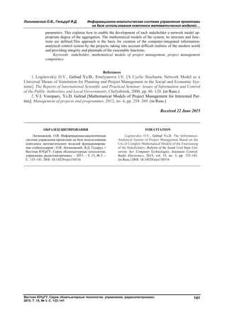 Логиновский О.В., Гельруд Я.Д. Информационно-аналитическая система управления проектами
на базе использования комплекса математических моделей…
Вестник ЮУрГУ. Серия «Компьютерные технологии, управление, радиоэлектроника».
2015. Т. 15, № 3. С. 133–141
141
parameters. This explains how to enable the development of each stakeholder a network model ap-
propriate degree of the aggregation. The mathematical models of the system, its structure and func-
tions are defined.This approach is the basis for creation of the computer-integrated information-
analytical control system by the projects, taking into account difficult realities of the modern world
and providing integrity and plenitude of the executable functions.
Keywords: stakeholder, mathematical models of project management, project management
competence.
References
1. Loginovskiy O.V., Gelrud Ya.D., Emelyanova I.V. [A Cyclic Stochastic Network Model as a
Universal Means of Simulation for Planning and Project Management in the Social and Economic Sys-
tems]. The Reports of International Scientific and Practical Seminar: Issues of Information and Control
of the Public Authorities and Local Governments, Chelyabinsk, 2000, pp. 86–120. (in Russ.)
2. V.I. Voropaev, Ya.D. Gelrud [Mathematical Models of Project Management for Interested Par-
ties]. Management of projects and programmes, 2012, no. 4, pp. 258–269. (in Russ.)
Received 22 June 2015
ОБРАЗЕЦ ЦИТИРОВАНИЯ FOR CITATION
Логиновский, О.В. Информационно-аналитическая
система управления проектами на базе использования
комплекса математических моделей функционирова-
ния стейкхолдеров / О.В. Логиновский, Я.Д. Гельруд //
Вестник ЮУрГУ. Серия «Компьютерные технологии,
управление, радиоэлектроника». – 2015. – Т. 15, № 3. –
С. 133–141. DOI: 10.14529/ctcr150316
Loginovskiy O.V., Gelrud Ya.D. The Information-
Analytical System of Project Management Based on the
Use of Complex Mathematical Models of the Functioning
of the Stakeholders. Bulletin of the South Ural State Uni-
versity. Ser. Computer Technologies, Automatic Control,
Radio Electronics, 2015, vol. 15, no. 3, pp. 133–141.
(in Russ.) DOI: 10.14529/ctcr150316
Copyright ОАО «ЦКБ «БИБКОМ» & ООО «Aгентство Kнига-Cервис»
 