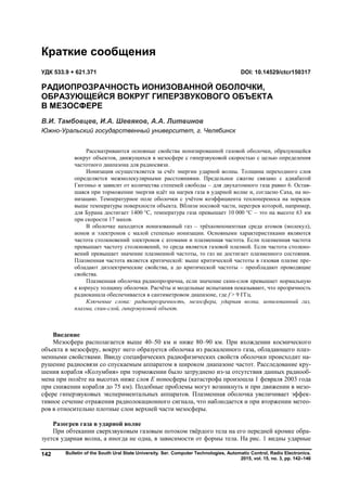Bulletin of the South Ural State University. Ser. Computer Technologies, Automatic Control, Radio Electronics.
2015, vol. 15, no. 3, pp. 142–146
142
Введение
Мезосфера располагается выше 40–50 км и ниже 80–90 км. При вхождении космического
объекта в мезосферу, вокруг него образуется оболочка из раскаленного газа, обладающего плаз-
менными свойствами. Ввиду специфических радиофизических свойств оболочки происходит на-
рушение радиосвязи со спускаемым аппаратом в широком диапазоне частот. Расследование кру-
шения корабля «Колумбия» при торможении было затруднено из-за отсутствия данных радиооб-
мена при полёте на высотах ниже слоя Е ионосферы (катастрофа произошла 1 февраля 2003 года
при снижении корабля до 75 км). Подобные проблемы могут возникнуть и при движении в мезо-
сфере гиперзвуковых экспериментальных аппаратов. Плазменная оболочка увеличивает эффек-
тивное сечение отражения радиолокационного сигнала, что наблюдается и при вторжении метео-
ров в относительно плотные слои верхней части мезосферы.
Разогрев газа в ударной волне
При обтекании сверхзвуковым газовым потоком твёрдого тела на его передней кромке обра-
зуется ударная волна, а иногда не одна, в зависимости от формы тела. На рис. 1 видны ударные
Краткие сообщения
УДК 533.9 + 621.371 DOI: 10.14529/ctcr150317
РАДИОПРОЗРАЧНОСТЬ ИОНИЗОВАННОЙ ОБОЛОЧКИ,
ОБРАЗУЮЩЕЙСЯ ВОКРУГ ГИПЕРЗВУКОВОГО ОБЪЕКТА
В МЕЗОСФЕРЕ
В.И. Тамбовцев, И.А. Шевяков, А.А. Литвинов
Южно-Уральский государственный университет, г. Челябинск
Рассматриваются основные свойства ионизированной газовой оболочки, образующейся
вокруг объектов, движущихся в мезосфере с гиперзвуковой скоростью с целью определения
частотного диапазона для радиосвязи.
Ионизация осуществляется за счёт энергии ударной волны. Толщина переходного слоя
определяется межмолекулярными расстояниями. Предельное сжатие связано с адиабатой
Гюгоньо и зависит от количества степеней свободы – для двухатомного газа равно 6. Остав-
шаяся при торможении энергия идёт на нагрев газа в ударной волне и, согласно Саха, на ио-
низацию. Температурное поле оболочки с учётом коэффициента теплопереноса на порядок
выше температуры поверхности объекта. Вблизи носовой части, перегрев которой, например,
для Бурана достигает 1400 °С, температура газа превышает 10 000 °С – это на высоте 63 км
при скорости 17 махов.
В оболочке находится ионизованный газ – трёхкомпонентная среда атомов (молекул),
ионов и электронов с малой степенью ионизации. Основными характеристиками являются
частота столкновений электронов с атомами и плазменная частота. Если плазменная частота
превышает частоту столкновений, то среда является газовой плазмой. Если частота столкно-
вений превышает значение плазменной частоты, то газ не достигает плазменного состояния.
Плазменная частота является критической: выше критической частоты в газовая плазме пре-
обладают диэлектрические свойства, а до критической частоты – преобладают проводящие
свойства.
Плазменная оболочка радиопрозрачна, если значение скин-слоя превышает нормальную
к корпусу толщину оболочки. Расчёты и модельные испытания показывают, что прозрачность
радиоканала обеспечивается в сантиметровом диапазоне, где f > 9 ГГц.
Ключевые слова: радиопрозрачность, мезосфера, ударная волна, ионизованный газ,
плазма, скин-слой, гиперзвуковой объект.
Copyright ОАО «ЦКБ «БИБКОМ» & ООО «Aгентство Kнига-Cервис»
 