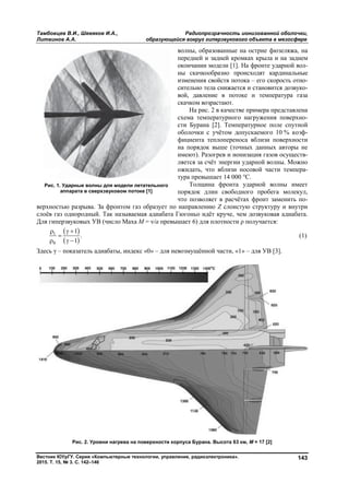 Тамбовцев В.И., Шевяков И.А., Радиопрозрачность ионизованной оболочки,
Литвинов А.А. образующейся вокруг гиперзвукового объекта в мезосфере
Вестник ЮУрГУ. Серия «Компьютерные технологии, управление, радиоэлектроника».
2015. Т. 15, № 3. С. 142–146
143
волны, образованные на острие фюзеляжа, на
передней и задней кромках крыла и на заднем
окончании модели [1]. На фронте ударной вол-
ны скачкообразно происходят кардинальные
изменения свойств потока – его скорость отно-
сительно тела снижается и становится дозвуко-
вой, давление в потоке и температура газа
скачком возрастают.
На рис. 2 в качестве примера представлена
схема температурного нагружения поверхно-
сти Бурана [2]. Температурное поле спутной
оболочки с учётом допускаемого 10 % коэф-
фициента теплопереноса вблизи поверхности
на порядок выше (точных данных авторы не
имеют). Разогрев и ионизация газов осуществ-
ляется за счёт энергии ударной волны. Можно
ожидать, что вблизи носовой части темпера-
тура превышает 14 000 °С.
Толщина фронта ударной волны имеет
порядок длин свободного пробега молекул,
что позволяет в расчётах фронт заменить по-
верхностью разрыва. За фронтом газ образует по направлению Z слоистую структуру и внутри
слоёв газ однородный. Так называемая адиабата Гюгоньо идёт круче, чем дозвуковая адиабата.
Для гиперзвуковых УВ (число Маха М = ν/a превышает 6) для плотности ρ получается:
 
 
1
0
1
.
1
 

  
(1)
Здесь γ – показатель адиабаты, индекс «0» – для невозмущённой части, «1» – для УВ [3].
Рис. 2. Уровни нагрева на поверхности корпуса Бурана. Высота 63 км, М = 17 [2]
Рис. 1. Ударные волны для модели летательного
аппарата в сверхзвуковом потоке [1]
Copyright ОАО «ЦКБ «БИБКОМ» & ООО «Aгентство Kнига-Cервис»
 