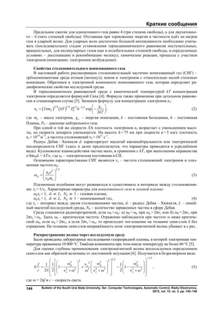 Краткие сообщения
Bulletin of the South Ural State University. Ser. Computer Technologies, Automatic Control, Radio Electronics.
2015, vol. 15, no. 3, pp. 142–146
144
Предельное сжатие для одноатомного газа равно 4 (три степени свободы), а для двухатомно-
го – 6 (пять степеней свободы). Отставшая при торможении энергия в частности идёт на нагрев
газа в ударной волне. Для ударных волн достаточно большой интенсивности необходимо учиты-
вать (последовательно) стадии установления термодинамического равновесия поступательных,
вращательных, для молекулярных газов еще и колебательных степеней свободы, в определенных
условиях – диссоциацию и рекомбинацию молекул, химические реакции, процессы с участием
электронов (ионизацию, электронное возбуждение).
Свойства столкновительного ионизованного газа
В настоящей работе рассматриваем столкновительный частично ионизованный газ (СИГ) –
трёхкомпонентная среда атомов (молекул), ионов и электронов с относительно малой степенью
ионизации. Обратимся к электронной компоненте ионизованного газа, которая определяет ра-
диофизические свойства исследуемой среды.
В термодинамически равновесной среде с кинетической температурой kT концентрация
электронов определяется формулой Саха [4]. Формула также применима при детальном равнове-
сии в стационарном случае [5]. Запишем формулу для концентрации электронов ne:
   3 4 1 4 1 2 3 2
02 exp ,
2
r
e en m kT P h
kT
  
   
 
(2)
где em – масса электрона, r – энергия ионизации, k – постоянная Больцмана, h – постоянная
Планка, Р0 – давление нейтрального газа.
При одной и той же скорости ЛА плотность электронов ne возрастает с уменьшением высо-
ты, но скорость аппарата уменьшается. На высоте h ≈ 75 км при скорости и = 5 км/с плотность
ne ≈ 1018
м–3
, а частота столкновений νе ≈ 1011
с–1
.
Радиус Дебая – Хюккеля ԃ характеризует масштаб квазинейтральности или электрической
неоднородности СИГ (здесь и далее предполагается, что параметры приводятся в усреднённом
виде). Кулоновское взаимодействия частиц мало, в сравнении с kT, при выполнении неравенства
e/4πε0ԃ < kT/e, где ε0 – электрическая постоянная в СИ.
Основными характеристиками СИГ являются νe – частота столкновений электронов и плаз-
менная частота ωp:
1/22
0
.e
p
e
n e
m
 
     
(3)
Плазменные колебания могут развиваться и существовать в интервале между столкновения-
ми: τe = 1/νe. Характерные параметры для ионизованного газа и газовой плазмы:
ωpτe > 1, ԃ  L, Nԃ  1 – газовая плазма;
ωpτe < 1, ԃ  L, Nԃ  1 – ионизованный газ, (4)
где τe – интервал между двумя столкновениями частиц, ԃ – радиус Дебая – Хюккеля, L – линей-
ный масштаб исследуемой среды, Nԃ – количество заряженных частиц в сфере Дебая.
Среда становится радиопрозрачной, если ω0 > ωp: а) ω0 = ωp при ωp > 2πνe или б) ω0 = 2πνe при
2πνe > ωp. Здесь ω0 – критическая частота. Отражение наблюдается при частоте ω ниже критиче-
ской ω0, если ωp > 2πνe, а если 2πνe > ωp, то происходит поглощение на толщине скин-слоя δ без
отражения. На толщине скин-слоя напряжённость поля электромагнитной волны убывает в е раз.
Распространение волны через исследуемую среду
Были проведены лабораторные исследования газоразрядной плазмы, в которой электронная тем-
пература превышала 10 000 °С. Тяжёлая компонента при этом имела температуру не более 60 °С [5].
Для оценки глубины проникновения электромагнитной волны воспользуемся определением
скин-слоя как обратной величины от постоянной затухания [6]. Получается в безразмерном виде:
1 21 22 22 2 22
2 2 2 2 2 2 2
1 1 1
1 1 ,
2 2 2
р р рe
e e e
f
c

                                               
(5)
где  = 2πf и с – скорость света.
Copyright ОАО «ЦКБ «БИБКОМ» & ООО «Aгентство Kнига-Cервис»
 