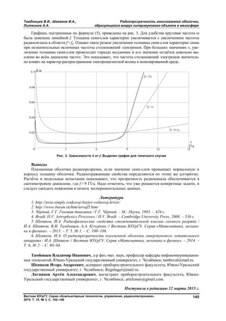 Тамбовцев В.И., Шевяков И.А., Радиопрозрачность ионизованной оболочки,
Литвинов А.А. образующейся вокруг гиперзвукового объекта в мезосфере
Вестник ЮУрГУ. Серия «Компьютерные технологии, управление, радиоэлектроника».
2015. Т. 15, № 3. С. 142–146
145
Графики, построенные по формуле (5), приведены на рис. 3. Для удобства круговая частота 
была заменена линейной f. Толщина скин-слоя характерно увеличивается с увеличением частоты
радиосигнала в области f=fp. Однако такое резкое увеличения толщины скин-слоя характерно лишь
при незначительных величинах частоты столкновений электронов. При больших значениях νе уве-
личение толщины скин-слоя происходит гораздо медленнее и его значение остаётся довольно вы-
соким во всём диапазоне частот. Это показывает, что частота столкновений электронов значитель-
но влияет на характер распространения электромагнитной волны в ионизированной среде.
Рис. 3. Зависимости δ от f. Выделен график для типичного случая
Выводы
Плазменная оболочка радиопрозрачна, если значение скин-слоя превышает нормальную к
корпусу толщину оболочки. Радиоотражающие свойства определяются по этому же алгоритму.
Расчёты и модельные испытания показывают, что прозрачность радиоканала обеспечивается в
сантиметровом диапазоне, где f > 9 ГГц. Надо отметить, что уже решаются конкретные задачи, и
следует ожидать появления в печати экспериментальных данных.
Литература
1. http://avia-simply.zvukovoj-barjer-volnovoj-krizis/
2. http://www.buran.ru/htm/tersaf5.htm/
3. Чёрный, Г.Г. Газовая динамика / Г.Г. Чёрный. – М.: Наука, 1983. – 424 с.
4. Bradt, H.V. Astrophysics Processes / H.V. Bradt. – Cambridge University Press, 2008. – 536 c.
5. Шевяков, И.А. Радиофизические свойства столкновительной плазмы газового разряда /
И.А. Шевяков, В.И. Тамбовцев, А.А. Кучуркин // Вестник ЮУрГУ. Серия «Математика, механи-
ка и физика». – 2013. – Т. 5, № 1. – С. 100–106.
6. Шевяков, И.А. О радиопрозрачности плазменной оболочки гиперзвукового летательного
аппарата / И.А. Шевяков // Вестник ЮУрГУ. Серия «Математика, механика и физика». – 2014. –
Т. 6, № 2. – С. 80–84.
Тамбовцев Владимир Иванович, д-р физ.-мат. наук, профессор кафедры инфокоммуникацион-
ных технологий, Южно-Уральский государственный университет, г. Челябинск; tamboval@mail.ru.
Шевяков Игорь Андреевич, аспирант приборостроительного факультета, Южно-Уральский
государственный университет, г. Челябинск; Regnlager@mail.ru.
Литвинов Артём Александрович, магистрант приборостроительного факультета, Южно-
Уральский государственный университет, г. Челябинск; artelemur@gmail.com.
Поступила в редакцию 12 марта 2015 г.
Copyright ОАО «ЦКБ «БИБКОМ» & ООО «Aгентство Kнига-Cервис»
 