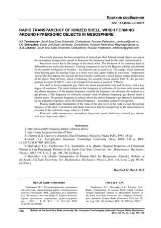 Краткие сообщения
Bulletin of the South Ural State University. Ser. Computer Technologies, Automatic Control, Radio Electronics.
2015, vol. 15, no. 3, pp. 142–146
146
DOI: 10.14529/ctcr150317
RADIO TRANSPARENCY OF IONIZED SHELL, WHICH FORMING
AROUND HYPERSONIC OBJECTS IN MESOSPHERE
V.I. Tambovtsev, South Ural State University, Chelyabinsk, Russian Federation, tamboval@mail.ru,
I.A. Shevyakov, South Ural State University, Chelyabinsk, Russian Federation, Regnlager@mail.ru,
А.A. Litvinov, South Ural State University, Chelyabinsk, Russian Federation, artelemur@gmail.com
This article discusses the basic properties of ionized gas shell formed around objects moving in
the mesosphere at hypersonic speeds to determine the frequency band for the radio communication.
Ionization occurs due to the energy of the shock wave. The thickness of the transition layer is
defined between molecular distances. Limiting compression due to the Hugonio adiabat and depends
on the number of degrees of freedom – for diatomic gas is equal to 6. The energy which remained
when braking goes for heating of gas in a shock wave and, agrees Sakha, to ionization. Temperature
field of the shell taking into account the heat transfer coefficient is much higher surface temperature
of the object. Near the bow, which overheating, for example, Buran reaches 1400 °C, the gas tem-
perature exceeds 10 000 °С – this is at a height 63 km and at a speed of 17 Machs.
The shell is three-component gas. There are atoms (molecules), ions and electrons with a low
degree of ionization. The main features are the frequency of collisions of electrons with atoms and
the plasma frequency. If the plasma frequency exceeds the frequency of collisions, the medium is a
gas plasma. If the frequency of collisions exceeds value of plasma frequency, gas doesn't reach a
plasma status. The plasma frequency is critical: above the critical frequency gas plasma is dominated
by the dielectric properties, and to the critical frequency – dominated conductive properties.
Plasma sheath radio transparency if the value of the skin layer to the body exceeds the normal
thickness of the shell. Calculations and model tests show that the transparency of the radio channel is
provided in the centimeter range, where f > 9 GHz.
Keywords: radio transparency, mesosphere, hypersonic speed, shock wave, ionized gas, plasma,
skin layer, hypersonic object.
References
1. http://avia-simply.zvukovoj-barjer-volnovoj-krizis/
2. http://www.buran.ru/htm/tersaf5.htm/
3. Cherniy G.G. Gazovaya dinamika [Gas Dynamics]. Moscow, Nauka Publ., 1983. 484 p.
4. Bradt H.V. Astrophysics Processes. Cambridge University Press, 2008, 536 p. DOI:
10.1017/CBO9780511802249.
5. Shevyakov I.A., Tambovtsev V.I., Kuchurkin A.A. [Radio Physical Properties of Collisional
Plasma in Gas Discharge]. Bulletin of the South Ural State University. Ser. Mathematics. Mechanics.
Physics, 2013, vol. 5, no. 1, pp. 100–106. (in Russ.)
6. Shevyakov I.A. [Radio Transparency of Plasma Shell for Hypersonic Aircraft]. Bulletin of
the South Ural State University. Ser. Mathematics. Mechanics. Physics, 2014, vol. 6, no. 2, pp. 80–84.
(in Russ.)
Received 12 March 2015
ОБРАЗЕЦ ЦИТИРОВАНИЯ FOR CITATION
Тамбовцев, В.И. Радиопрозрачность ионизован-
ной оболочки, образующейся вокруг гиперзвукового
объекта в мезосфере / В.И. Тамбовцев, И.А. Шевяков,
А.А. Литвинов // Вестник ЮУрГУ. Серия «Компью-
терные технологии, управление, радиоэлектрони-
ка». – 2015. – Т. 15, № 3. – С. 142–146. DOI:
10.14529/ctcr150317
Tambovtsev V.I., Shevyakov I.A., Litvinov А.A.
Radio Transparency of Ionized Shell, which Forming
Around Hypersonic Objects in Mesosphere. Bulletin of
the South Ural State University. Ser. Computer Technolo-
gies, Automatic Control, Radio Electronics, 2015, vol. 15,
no. 3, pp. 142–146. (in Russ.) DOI: 10.14529/ctcr150317
Copyright ОАО «ЦКБ «БИБКОМ» & ООО «Aгентство Kнига-Cервис»
 