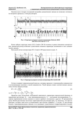 Аникин А.С., Балденков А.А., Экспериментальная идентификация структуры
Кодкин В.Л. и параметров автоматических регуляторов систем отопления
Вестник ЮУрГУ. Серия «Компьютерные технологии, управление, радиоэлектроника».
2015. Т. 15, № 3. С. 147–152
149
Наличие всего четырех положений настройки динамических звеньев не позволяет оптималь-
но настроить процессы с этим регулятором.
Рис. 3. Структура выходного сигнала контроллера Vitotronic 300-K
при С4:0 и С4:2 при ΔT = 3 °C
Более гибкую структуру имеет ECL Comfort 200. В отличие от ранее описанных контролле-
ров, данный регулятор позволяет существенно изменять параметры заложенных в него динами-
ческих звеньев.
Выходной сигнал контроллера ECL Comfort 200 представлен на рис. 4.
Рис. 4. Структура выходного сигнала контроллера ECL Comfort 200
Сигнал содержит первоначальный импульс, интервал времени с изменяющейся скважностью
и установившееся значение с малой скважностью. Такой процесс может соответствовать выход-
ному сигналу ПД регулятора:
= +
∙
∙
, (3)
где = имп
; =
уст
…
; =
пуск
имп
.
Проведен цикл испытаний, показавший зависимость параметров передаточной функции от
параметров регулятора: Xp – зона пропорциональности, Ти – постоянная интегрирования, Тш –
«время перемещения штока клапана из одного крайнего положения в другое». В программной
среде Matlab рассчитаны частотные характеристики регуляторов (рис. 5), оказалось, что при па-
раметрах, которые чаще всего устанавливают при наладке (графики 2, 3 на рис. 5), регуляторы
близки к пропорциональным звеньям и не оказывают существенного корректирующего воздей-
Copyright ОАО «ЦКБ «БИБКОМ» & ООО «Aгентство Kнига-Cервис»
 