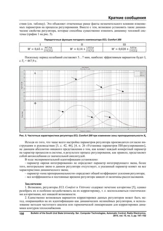 Bulletin of the South Ural State University. Ser.150
ствия (см. таблицу). Это объясняет отмеченные ранее факты незначительного влияния изменя
мых параметров на процессы регулирования. Вместе с тем, возможно установить такие динам
ческие свойства регулятора, которые способны существенно изменить динамику теп
темы (график 1 на рис. 5).
Передаточные функции погодного компенсатора
I
= 0,65 +
, ∙
, ∙
Поскольку период колебаний составляет 5
с Т2 = 467,9 с.
Рис. 5. Частотные характеристики регулятора
Исходя из того, что чаще всего настройка параметров регулятора
струкциям и руководствам [3, с. 42, 46]
не дающим абсолютно никакого представления о том, как влияет каждый конкретный параметр
на характер процессов в системе, в результате
собой автоколебания со значительной амплитудой.
В ходе экспериментальной идентификации установлено:
– параметр «время интегрирования» не определяет параметр интегрирующего звена, более
того, интегральное звено в данном регуляторе отсутствует, а указанный параметр влияет на все
характеристики динамического звена;
– параметр «зона пропорциональности» определяет общий коэффициент усиления регулятора;
– все коэффициенты и постоянные времени регулятора зависят от
Заключение
1. Возможно, регуляторы ECL Comfort
разобрать их и особенно воздействовать на их корректировку, т.
ми алгоритмами, нет никакой возможно
2. Единственно возможным вариантом корректировки данных регуляторов может быть м
тод, опирающийся на их идентификацию как динамических нелинейных регуляторов, и испол
зование методов частотного анализа или гармонической линеаризации для корректировки
мики контуров теплоснабжения.
Ф
ЧХ
А
ЧХ
Краткие сообщения
Bulletin of the South Ural State University. Ser. Computer Technologies, Automatic Control, Radio Electronics
2015, vol. 15, no.
. Это объясняет отмеченные ранее факты незначительного влияния изменя
мых параметров на процессы регулирования. Вместе с тем, возможно установить такие динам
ческие свойства регулятора, которые способны существенно изменить динамику теп
Передаточные функции погодного компенсатора ECL Comfort 200
II
= 0,14 +
, ∙
, ∙
=
Поскольку период колебаний составляет 5…7 мин, наиболее эффективным
Рис. 5. Частотные характеристики регулятора ECL Comfort 200 при изменении зоны пропорциональности
Исходя из того, что чаще всего настройка параметров регулятора производится согласно и
, с. 42, 46], [4, п. 26 «Установка параметров ПИ
не дающим абсолютно никакого представления о том, как влияет каждый конкретный параметр
на характер процессов в системе, в результате процесс регулирования, как правило, представляет
собой автоколебания со значительной амплитудой.
В ходе экспериментальной идентификации установлено:
параметр «время интегрирования» не определяет параметр интегрирующего звена, более
но в данном регуляторе отсутствует, а указанный параметр влияет на все
характеристики динамического звена;
параметр «зона пропорциональности» определяет общий коэффициент усиления регулятора;
все коэффициенты и постоянные времени регулятора зависят от величины рассогласования.
ECL Comfort и Vititronic содержат нечеткие алгоритмы [5], однако
разобрать их и особенно воздействовать на их корректировку, т. е. воспользоваться генетическ
ми алгоритмами, нет никакой возможности.
Единственно возможным вариантом корректировки данных регуляторов может быть м
тод, опирающийся на их идентификацию как динамических нелинейных регуляторов, и испол
зование методов частотного анализа или гармонической линеаризации для корректировки
мики контуров теплоснабжения.
Краткие сообщения
Computer Technologies, Automatic Control, Radio Electronics.
2015, vol. 15, no. 3, pp. 147–152
. Это объясняет отмеченные ранее факты незначительного влияния изменяе-
мых параметров на процессы регулирования. Вместе с тем, возможно установить такие динами-
ческие свойства регулятора, которые способны существенно изменить динамику тепловой сис-
Comfort 200
III
0,028 +
, ∙
, ∙
7 мин, наиболее эффективным вариантом будет I,
при изменении зоны пропорциональности Хр
производится согласно ин-
26 «Установка параметров ПИ-регулирования»],
не дающим абсолютно никакого представления о том, как влияет каждый конкретный параметр
процесс регулирования, как правило, представляет
параметр «время интегрирования» не определяет параметр интегрирующего звена, более
но в данном регуляторе отсутствует, а указанный параметр влияет на все
параметр «зона пропорциональности» определяет общий коэффициент усиления регулятора;
величины рассогласования.
содержат нечеткие алгоритмы [5], однако
е. воспользоваться генетически-
Единственно возможным вариантом корректировки данных регуляторов может быть ме-
тод, опирающийся на их идентификацию как динамических нелинейных регуляторов, и исполь-
зование методов частотного анализа или гармонической линеаризации для корректировки дина-
Copyright ОАО «ЦКБ «БИБКОМ» & ООО «Aгентство Kнига-Cервис»
 