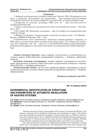 Аникин А.С., Балденков А.А., Экспериментальная идентификация структуры
Кодкин В.Л. и параметров автоматических регуляторов систем отопления
Вестник ЮУрГУ. Серия «Компьютерные технологии, управление, радиоэлектроника».
2015. Т. 15, № 3. С. 147–152
151
Литература
1. Цифровой погодозависимый каскадный контроллер Vitotronic 300-K. Инструкция по мон-
тажу и сервисному обслуживанию для специалистов. – http://viessmann.watercity.ru/upload/
iblock/b09/efc210a6-b149-11e1-9504-6c626db89317_efc210b4-b149-11e1-9504-6c626db89317.pdf
2. Инструкция по установке регулятора ESBE series 90. – http://www.esbe.eu/ru/ru-ru/
produktsiia/kontrolliery/90c
3. Каталог автоматических регуляторов для систем теплоснабжения зданий. – ЗАО «Дан-
фосс», 2012.
4. ECL Comfort 200. Руководство пользователя. – http://www.danfoss-rus.ru/catalog/sections_files/
VI7BC550_P30.pdf
5. Штовба, С.Д. Введение в теорию нечетких множеств и нечеткую логику. / С.Д. Штовба. –
Винница: УНИВЕРСУМ-Винница, 2001. – 756 с.
6. Сравнительный анализ практического применения терморегуляторов, основанных на
ПИД законе и на применении правил нечеткой логики (Fuzzy Logic) / Ю.Л. Беккер, Н.Д. Сибиль-
ская, В.В. Делибалтов, А.М. Зак. – http://d.17-71.com/2007/08/20/sravnitelnyiy-analiz-prakticheskogo-
primeneniya-termoregulyatorov-osnovannyih-na-pid-zakone-i-na-primenenii-pravil-nechetkoy-logiki-fuzzy-
logic/
Аникин Александр Сергеевич, доцент кафедры электротехники и возобновляемых ис-
точников энергии, Южно-Уральский государственный университет, г. Челябинск; anikinsasha@
gmail.com.
Балденков Александр Александрович, аспирант кафедры электропривода и автомати-
зации промышленных установок, Южно-Уральский государственный университет; инженер,
ООО «КОСТЕС», г. Челябинск; baloo@mail.ru.
Кодкин Владимир Львович, д-р техн. наук, профессор кафедры электропривода и автома-
тизации промышленных установок, Южно-Уральский государственный университет, г. Челябинск;
kodkina2@mail.ru.
Поступила в редакцию 6 мая 2015 г.
__________________________________________________________________
DOI: 10.14529/ctcr150318
EXPERIMENTAL IDENTIFICATION OF STRUCTURE
AND PARAMETERS OF AUTOMATIC REGULATORS
OF HEATING SYSTEMS
A.S. Anikin, South Ural State University, Chelyabinsk, Russian Federation, anikinsasha@gmail.com,
A.A. Baldenkov, South Ural State University, LLC “COSTES”, Chelyabinsk, Russian Federation,
baloo@mail.ru,
V.L. Kodkin, South Ural State University, Chelyabinsk, Russian Federation, kodkina2@mail.ru
Today the main task of energy saving programs in the country is to provide the efficiency of all
processes connected with the production, transmission and consumption of energy. In the utilities
sector heat consumption exceeds the consumption of electric energy almost in 10 times in relation to
the needs of heating and hot water. In addition the thermal load schedule during the heating season
varies greatly (by 5–6 times) not only the time of day, but also on the climatic conditions. Therefore
energy efficiency in heating systems by providing them quality control process is an urgent task.
The article describes the experience of identifying the regulators flow temperature in heating
and hot water. The algorithms and the results of the identification of the three most commonly regu-
Copyright ОАО «ЦКБ «БИБКОМ» & ООО «Aгентство Kнига-Cервис»
 