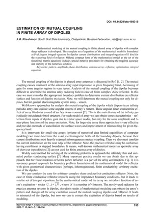 Вестник ЮУрГУ. Серия «Компьютерные технологии, управление, радиоэлектроника».
2015. Т. 15, № 3. С. 153–156
153
The mutual coupling of the dipoles in phased array antennas is discussed in Ref. [1, 2]. The mutual
coupling causes mismatch of the antenna array input impedance in given frequency band, decreasing of
gain for some angular regions in scan sector. Analysis of the mutual coupling of the dipoles becomes
difficult to determine the antenna array radiating field in case of finite complex shape reflector. In this
case we must consider the appropriate boundary problem to determine current distribution on reflector
surface and function of dipoles excitation. Note, we will determine the mutual coupling not only for di-
poles, but for general electromagnetic system array – screen.
Well-known approaches for analysis the mutual coupling of the dipoles which dispose in an infinity
periodic array can localize some angular directs of array’s pattern. These angular direct characterize ef-
fect of array blindness caused of surface wave resonant [2]. This is the main feature of the infinity pe-
riodically modulated ribbed structure. For such model of array we can obtain some characteristics – ref-
lection from inputs of dipoles, gain due to vector space modes, but only for the same amplitude and li-
near phase functions of the array excitation. Note, for large-size array these approaches is very effective
and provides methods of cancellation the surface waves and improvement of mismatching for given fre-
quency band.
It is important: for small-size arrays (volume of numerical data limited capabilities of computer
modeling) we must determine the exact electromagnetic fields of the boundary dipoles, because their
current distributions most heavily exposed inhomogeneous mutual coupling. Then we also must consider
the current distribution on the near edge of the reflector. Note, the practice reflectors may be conformal,
having curvilinear or stepped boundaries. It means, well-known mathematical model as aperiodic array
of short-cut input dipoles [2] can not used for finite antenna array of dipoles.
Widely used method for solving of the scattering problems is approach the infinitely thin and unli-
mited perfect conducting surface [3]. Many important practice results we can obtain due to this ap-
proach. But for finite-thickness reflector (often reflector is a part of the array construction, Fig. 1) it is
necessary general approach for boundary problem formulation of the mathematical model for reflector
with given geometrical characteristics (perhaps, inhomogeneous), finite conductivity, arbitrary excita-
tion of the dipoles.
We can consider the case for arbitrary complex shape and perfect conductive reflector. Note, the
case of finite conductive reflector requires using the impedance boundary conditions, but it leads to
similar set of integral equations. In the mathematical model of the array we introduce function of ar-
ray’s excitation – vector , 1,iU i N , where N is a number of vibrators. The mostly used radiators for
practice antenna systems is dipoles, therefore results of mathematical modeling can obtain the array’s
pattern and changes of the array excitation caused the mutual coupling dipoles and reflector. It leads
to mismatch of the dipoles, but now we can to correct the excitation of dipoles based on results of
modeling.
DOI: 10.14529/ctcr150319
ESTIMATION OF MUTUAL COUPLING
IN FINITE ARRAY OF DIPOLES
A.B. Khashimov, South Ural State University, Chelyabinsk, Russian Federation, xab@kipr.susu.ac.ru
Mathematical modeling of the mutual coupling in finite phased array of dipoles with complex
shape reflector is developed. The complete set of equations of the mathematical model is formulated
as Pocklington integral equation for dipoles current distributions and integral equation of II kind for
the scattering field of reflector. Offered compact form of the mathematical model as the set of the
functional matrix equations includes special iterative procedure for obtaining the required accuracy
and stability of the numerical solution.
Keywords: pattern, amplitude-phase distribution, antenna array, reflector, optimization, integral
equation.
Copyright ОАО «ЦКБ «БИБКОМ» & ООО «Aгентство Kнига-Cервис»
 