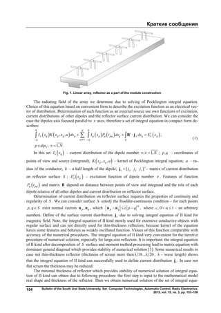 Краткие сообщения
Bulletin of the South Ural State University. Ser. Computer Technologies, Automatic Control, Radio Electronics.
2015, vol. 15, no. 3, pp. 153–156
154
Fig. 1. Linear array, reflector as a part of the module construction
The radiating field of the array we determine due to solving of Pocklington integral equation.
Choice of this equation based on convenient form to describe the excitation function as an electrical vec-
tor of distribution. Determination of such function as an external source use own functions of excitation,
current distributions of other dipoles and the reflector surface current distribution. We can consider the
case the dipoles axis focused parallel to x axes, therefore a set of integral equation in compact form de-
scribes:
         , , ,
; 1, .
h hN
t i
q p q q q pq q s q p
h h S
I x K x x a dx I x P r dx ds E x
p dip N
   
 

   
  
  B j
(1)
In this set  qI x – current distribution of the dipole number , 1,N   ; ,p q – coordinates of
points of view and source (integrand);  , ,p qK x x a – kernel of Pocklington integral equation; a – ra-
dius of the conductor, h – a half length of the dipole; [ ]t
s x y zj j jj – matrix of current distribution
on reflector surface S ;  i
pE x – excitation function of dipole number  . Features of function
 pqP r and matrix B depend on distance between points of view and integrand and the role of each
dipole relative of all other dipoles and current distribution on reflector surface.
Determination of current distribution on reflector surface requires the properties of continuity and
regularity of S . We can consider surface S satisfy the Hoelder-continuous condition – for each points
,p q S exist normal vectors ,p qn n , which ,p q c p q

  n n where , 0 1c    – an arbitrary
numbers. Define of the surface current distribution sj due to solving integral equation of II kind for
magnetic field. Note, the integral equation of II kind mostly used for extensive conductive objects with
regular surface and can not directly used for thin-thickness reflectors, because kernel of the equation
haves some features and behaves as weakly oscillated function. Values of this function comparable with
accuracy of the numerical procedures. The integral equation of II kind very convenient for the iterative
procedure of numerical solution, especially for large-size reflectors. It is important: the integral equation
of II kind after decomposition of S surface and moment method processing lead to matrix equation with
dominant general diagonal which provides stability of numerical solution [3]. Some numerical results in
case not thin-thickness reflector (thickness of screen more then 18... 20  ,  – wave length) shows
that the integral equation of II kind can successfully used to define current distribution sj . In case not
flat screen the thickness may be reduced.
The minimal thickness of reflector which provides stability of numerical solution of integral equa-
tion of II kind can obtain due to following procedure: the first step is input to the mathematical model
real shape and thickness of the reflector. Then we obtain numerical solution of the set of integral equa-
Copyright ОАО «ЦКБ «БИБКОМ» & ООО «Aгентство Kнига-Cервис»
 