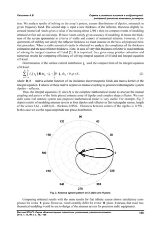 Хашимов А.Б. Оценка взаимного влияния в вибраторной
антенной решетке конечных размеров
Вестник ЮУрГУ. Серия «Компьютерные технологии, управление, радиоэлектроника».
2015. Т. 15, № 3. С. 153–156
155
tion. We analyze results of solving as the array’s pattern, current distributions of dipoles, mismatch in
given frequency band. The second step is input a new thickness of the reflector, thickness slightly in-
creased (numerical results gives a value of increasing about 80 ), then we compare results of modeling
obtained at first and second steps. If these results satisfy given accuracy of modeling, it means the thick-
ness of the screen appropriate to criteria of stable and correct of numerical solution. However, if re-
quirements of stability not satisfy the reflector thickness we must increase on the basis of proposed itera-
tive procedure. When a stable numerical results is obtained we analyze the compliance of the thickness
estimation and the real reflector thickness. Note, in case of very thin-thickness reflector is used methods
of solving the integral equation of I kind [3]. It is important: they gives many practice estimation and
numerical results for comparing efficiency of solving integral equation of II kind and integral equation
of I kind.
Determination of the surface current distribution sj used the compact form of the integral equation
of II kind:
 
1
0 , ,
hN
q q s s q
h S
I x dx ds p S
 
       D j F j (2)
where ,D F – matrix-column function of the incidence electromagnetic fields and matrix-kernel of the
integral equation. Features of these matrix depend on mutual coupling in general electromagnetic system
dipoles – reflector.
Thus, the integral equations (1) and (2) is the complete mathematical model to analyze the mutual
coupling and pattern of the finite phased antenna array of dipoles and complex shape reflector. We con-
sider some real antenna system and proposed mathematical model is very useful. For example, Fig. 2
depicts results of modeling antenna system as four dipoles and reflector as flat rectangular screen, length
of the screen 2,6 , width0,6 , thickness0,056 . Distances between centers of the dipoles is 0,59 .
In this case we use the equal amplitude and phase distribution.
0
30
60
90
120
150
180
210
240
270
300
330
Fig. 2. Antenna system pattern on Е plane and Н plane
Comparing obtained results with the same results for flat infinity screen shown satisfactory com-
pliance for vector E plane. However, results notably differ for vector H plane. It means, that exact ma-
thematical modeling would be use to design of the antenna system for precision radio equipments.
Copyright ОАО «ЦКБ «БИБКОМ» & ООО «Aгентство Kнига-Cервис»
 