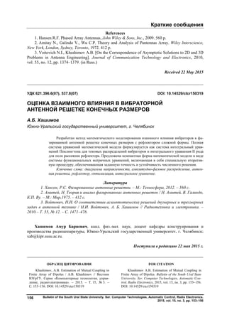 Краткие сообщения
Bulletin of the South Ural State University. Ser. Computer Technologies, Automatic Control, Radio Electronics.
2015, vol. 15, no. 3, pp. 153–156
156
References
1. Hansen R.F. Phased Array Antennas, John Wiley & Sons, Inc., 2009. 560 p.
2. Amitay N., Galindo V., Wu C.P. Theory and Analysis of Pantennas Array. Wiley Interscience,
New York, London, Sydney, Toronto, 1972. 412 p.
3. Voitovich N.I., Khashimov A.B. [On the Correspondence of Asymptotic Solutions to 2D and 3D
Problems in Antenna Engineering]. Journal of Communication Technology and Electronics, 2010,
vol. 55, no. 12, pp. 1374–1379. (in Russ.)
Received 22 May 2015
__________________________________________________________________
УДК 621.396.6(07), 537.8(07) DOI: 10.14529/ctcr150319
ОЦЕНКА ВЗАИМНОГО ВЛИЯНИЯ В ВИБРАТОРНОЙ
АНТЕННОЙ РЕШЕТКЕ КОНЕЧНЫХ РАЗМЕРОВ
А.Б. Хашимов
Южно-Уральский государственный университет, г. Челябинск
Разработан метод математического моделирования взаимного влияния вибраторов в фа-
зированной антенной решетке конечных размеров с рефлектором сложной формы. Полная
система уравнений математической модели формулируется как система интегральный урав-
нений Поклингтона для токовых распределений вибраторов и интегрального уравнения II рода
для поля рассеяния рефлектора. Предложена компактная форма математической модели в виде
системы функциональных матричных уравнений, включающая в себя специальную итератив-
ную процедуру, обеспечивающая заданную точность и устойчивость численного решения.
Ключевые слова: диаграмма направленности, амплитудно-фазовое распределение, антен-
ная решетка, рефлектор, оптимизация, интегральное уравнение.
Литература
1. Хансен, Р.С. Фазированные антенные решетки. – М.: Техносфера, 2012. – 560 c.
2. Амитей, Н. Теория и анализ фазированных антенных решеток / Н. Амитей, В. Галиндо,
К.П. Ву. – М.: Мир,1975. – 412 c.
3. Войтович, Н.И. О соответствии асимптотических решений двумерных и трехмерных
задач в антенной технике / Н.И. Войтович, А. Б. Хашимов // Радиотехника и электроника. –
2010.– Т. 55, № 12. – С. 1471–476.
Хашимов Амур Бариевич, канд. физ.-мат. наук, доцент кафедры конструирования и
производства радиоаппаратуры, Южно-Уральский государственный университет, г. Челябинск;
xab@kipr.susu.ac.ru.
Поступила в редакцию 22 мая 2015 г.
ОБРАЗЕЦ ЦИТИРОВАНИЯ FOR CITATION
Khashimov, A.B. Estimation of Mutual Coupling in
Finite Array of Dipoles / A.B. Khashimov // Вестник
ЮУрГУ. Серия «Компьютерные технологии, управ-
ление, радиоэлектроника». – 2015. – Т. 15, № 3. –
С. 153–156. DOI: 10.14529/ctcr150319
Khashimov A.B. Estimation of Mutual Coupling in
Finite Array of Dipoles. Bulletin of the South Ural State
University. Ser. Computer Technologies, Automatic Con-
trol, Radio Electronics, 2015, vol. 15, no. 3, pp. 153–156.
DOI: 10.14529/ctcr150319
Copyright ОАО «ЦКБ «БИБКОМ» & ООО «Aгентство Kнига-Cервис»
 