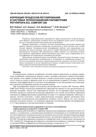 Вестник ЮУрГУ. Серия «Компьютерные технологии, управление, радиоэлектроника».
2015. Т. 15, № 3. С. 157–162
157
Введение
В коммунальном хозяйстве потребление тепловой энергии практически на порядок превос-
ходит потребление электрической энергии в связи с нуждами отопления и горячего водоснабже-
ния. Помимо этого график тепловой нагрузки в течение отопительного сезона сильно варьирует-
ся (в 5–6 раз) не только от времени суток, но и от климатических условий [1]. В связи с этим по-
вышение энергоэффективности в системах теплоснабжения за счет обеспечения в них качествен-
ного процесса регулирования является актуальной задачей.
При идентификации широко используемых регуляторов ECL Comfort 200, Vitotronic 300-K,
ESBE Series 90 был получен ряд динамических характеристик каждого из них при различных па-
раметрах настройки. Анализ этих характеристик показал, что их вариация может существенно
изменить процессы в замкнутой системе регулирования в тех случаях, когда объект управления
описывается дифференциальными уравнениями не выше 3-го порядка (например: небольшие и
средних системы отопления с одним циркуляционным контуром). Данное заключение было
подтверждено математическим моделированием подобных систем. Между тем, опыт наладки
реальных котельных показал, что изменение параметра «постоянная времени интегрирования»
в 1,5–2 раза процессы в системе качественно не изменяет.
Коррекция процессов регулирования в системах теплоснабжения
параметрами регулятора ECL Comfort 200
Для определения возможности коррекции процессов регулирования в реальной системе ото-
пления, а, следовательно, и потенциальные возможности оптимизации их по потреблению ресур-
сов, были проведены экспериментальные исследования на котельной. Она расположена на крыше
жилого дома и имеет один циркуляционный контур с системой регулирования на базе ECL Com-
fort 200. Система регулирования построена по стандартной схеме и соответствует инструкции на
ECL Comfort [2]. Температура регулируемого теплоносителя измеряется с помощью стандартно-
го датчика Pt1000 и отображается на панели регулятора с точностью до 1 °С.
УДК 620.9:662.92; 658.264 + 658.012.01.56; 658.512 DOI: 10.14529/ctcr150320
КОРРЕКЦИЯ ПРОЦЕССОВ РЕГУЛИРОВАНИЯ
В СИСТЕМАХ ТЕПЛОСНАБЖЕНИЯ ПАРАМЕТРАМИ
РЕГУЛЯТОРА ECL COMFORT 200
В.Л. Кодкин1
, А.С. Аникин1
, А.А. Балденков1, 2
, А.Ю. Качалин1, 3
1
Южно-Уральский государственный университет, г. Челябинск;
2
ООО «КОСТЕС», г. Челябинск;
3
ООО «НПФ «Восток-Запад», г. Челябинск
Разработка энергосберегающих мероприятий в сфере коммунального хозяйства является
очень важной и необходимой составной частью как разработки новых систем теплоснабже-
ния, так и непосредственной эксплуатации уже существующих.
Широкое применение в тепловых системах автоматических регуляторов выявило ряд
проблем. Процессы изменения температуры теплоносителя в таких системах носят колеба-
тельный характер. Экспериментальная идентификация наиболее часто применяемых кон-
троллеров для систем отопления, таких как ECL Comfort (производитель Danfoss), Vitotronic
(производитель Viessmann), 90С (производитель ESBE), показала, что единственно возмож-
ным вариантом корректировки данных регуляторов может быть метод, опирающийся на их
идентификацию как динамических нелинейных регуляторов.
Представлены экспериментальные исследования в реальной системе отопления с целью
определения потенциальных возможностей ее оптимизации по потреблению ресурсов. Ре-
зультаты исследования дополнены теоретическим анализом динамики в системах теплоснаб-
жения, основанным на методе гармонического баланса, который позволил качественно уста-
новить характер изменения процессов регулирования.
Ключевые слова: тепловые системы, регулятор температуры теплоносителя.
Copyright ОАО «ЦКБ «БИБКОМ» & ООО «Aгентство Kнига-Cервис»
 