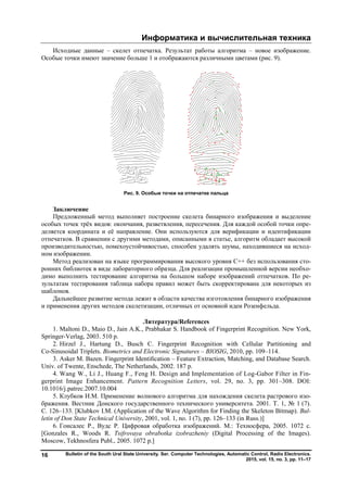 Информатика и вычислительная техника
Bulletin of the South Ural State University. Ser. Computer Technologies, Automatic Control, Radio Electronics.
2015, vol. 15, no. 3, pp. 11–17
16
Исходные данные – скелет отпечатка. Результат работы алгоритма – новое изображение.
Особые точки имеют значение больше 1 и отображаются различными цветами (рис. 9).
Рис. 9. Особые точки на отпечатке пальца
Заключение
Предложенный метод выполняет построение скелета бинарного изображения и выделение
особых точек трёх видов: окончания, разветвления, пересечения. Для каждой особой точки опре-
деляется координата и её направление. Они используются для верификации и идентификации
отпечатков. В сравнении с другими методами, описанными в статье, алгоритм обладает высокой
производительностью, помехоустойчивостью, способен удалять шумы, находившиеся на исход-
ном изображении.
Метод реализован на языке программирования высокого уровня C++ без использования сто-
ронних библиотек в виде лабораторного образца. Для реализации промышленной версии необхо-
димо выполнить тестирование алгоритма на большом наборе изображений отпечатков. По ре-
зультатам тестирования таблица набора правил может быть скорректирована для некоторых из
шаблонов.
Дальнейшее развитие метода лежит в области качества изготовления бинарного изображения
и применения других методов скелетизации, отличных от основной идеи Розенфельда.
Литература/References
1. Maltoni D., Maio D., Jain A.K., Prabhakar S. Handbook of Fingerprint Recognition. New York,
Springer-Verlag, 2003. 510 p.
2. Hirzel J., Hartung D., Busch C. Fingerprint Recognition with Cellular Partitioning and
Co-Sinusoidal Triplets. Biometrics and Electronic Signatures – BIOSIG, 2010, pp. 109–114.
3. Asker M. Bazen. Fingerprint Identiﬁcation – Feature Extraction, Matching, and Database Search.
Univ. of Twente, Enschede, The Netherlands, 2002. 187 p.
4. Wang W., Li J., Huang F., Feng H. Design and Implementation of Log-Gabor Filter in Fin-
gerprint Image Enhancement. Pattern Recognition Letters, vol. 29, no. 3, pp. 301–308. DOI:
10.1016/j.patrec.2007.10.004
5. Клубков И.М. Применение волнового алгоритма для нахождения скелета растрового изо-
бражения. Вестник Донского государственного технического университета. 2001. Т. 1, № 1 (7).
С. 126–133. [Klubkov I.M. (Application of the Wave Algorithm for Finding the Skeleton Bitmap). Bul-
letin of Don State Technical University, 2001, vol. 1, no. 1 (7), pp. 126–133 (in Russ.)]
6. Гонсалес Р., Вудс Р. Цифровая обработка изображений. М.: Техносфера, 2005. 1072 с.
[Gonzales R., Woods R. Tsifrovaya obrabotka izobrazheniy (Digital Processing of the Images).
Мoscow, Tekhnosfera Publ., 2005. 1072 p.]
Copyright ОАО «ЦКБ «БИБКОМ» & ООО «Aгентство Kнига-Cервис»
 