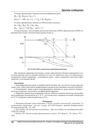 Краткие сообщения
Bulletin of the South Ural State University. Ser. Computer Technologies, Automatic Control, Radio Electronics.
2015, vol. 15, no. 3, pp. 157–162
160
Условия гармонического баланса для автоколебаний выглядят:
∑ = ∙ (ω ) ∙ рэ = 1;
φ(ω ) = −180°; рэ =
А
; А =
рэ
= ∙ (ω ).
Условия гармонического баланса по ЛЧХ системы отопления:
= ∙ ; = ∙ ;
− при Ти = 150; − при Ти = 5.
Соответствующие этим условиям амплитудно-частотные (АЧХ) и фазочастотные (ФЧХ) ха-
рактеристики системы отопления представлены на рис. 6.
Рис. 6. АЧХ и ФЧХ с различными параметрами регулятора
При изменении параметров регулятора, условие гармонического баланса перемещается в зо-
ну более высоких частот и меньших амплитуд (см. рис. 6). Аналогично тому, что наблюдалось в
эксперименте, объект управления – отапливаемое здание – имеет «падающую» частотную харак-
теристику с «отстающей» фазой.
Заключение
1. Идентификация регулятора по разработанной методике даёт достаточно точные представ-
ления о нём, чтобы существенно скорректировать процессы регулирования в системе отопления.
2. Отапливаемые здания можно идентифицировать звеньями не выше третьего порядка в
частотном диапазоне, достаточном для эффективной коррекции.
3. Коррекция процессов регулирования позволит добиться снижения амплитуды автоколеба-
ний температуры теплоносителя на 5–10 °С, что соответствует снижению исходной температуры
на 10 °С и снижению энергопотребления на 10 %.
Литература
1. Концепция развития теплоснабжения в России, включая коммунальную энергетику, на
среднесрочную перспективу / под ред. чл-корр. А.В. РАН Клименко; принята Департаментом
Госэнергонадзора РФ. – М., 2002.
2. ECL Comfort 200. Руководство пользователя. – http://www.danfoss-rus.ru/catalog/sections_files/
VI7BC550_P30.pdf.
3. Цыпкин, Я.З. Основы теории автоматических систем / Я.З. Цыпкин. – М.: Наука, 1977. –
560 с.
Copyright ОАО «ЦКБ «БИБКОМ» & ООО «Aгентство Kнига-Cервис»
 