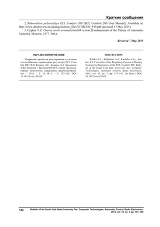 Краткие сообщения
Bulletin of the South Ural State University. Ser. Computer Technologies, Automatic Control, Radio Electronics.
2015, vol. 15, no. 3, pp. 157–162
162
2. Rukovodstvo polzovatelya ECL Comfort 200 [ECL Comfort 200 User Manual]. Available at:
http://www.danfoss-rus.ru/catalog/sections_files/VI7BC550_P30.pdf (accessed 17 May 2015).
3. Cypkin Y.Z. Osnovy teorii avtomaticheskikh system [Fundamentals of the Theory of Automatic
Systems]. Moscow, 1977. 560 p.
Received 7 May 2015
ОБРАЗЕЦ ЦИТИРОВАНИЯ FOR CITATION
Коррекция процессов регулирования в системах
теплоснабжения параметрами регулятора ECL Com-
fort 200 / В.Л. Кодкин, А.С. Аникин, А.А. Балденков,
А.Ю. Качалин // Вестник ЮУрГУ. Серия «Компью-
терные технологии, управление, радиоэлектрони-
ка». – 2015. – Т. 15, № 3. – С. 157–162. DOI:
10.14529/ctcr150320
Kodkin V.L., Baldenkov A.A., Kachalin A.Yu., Ani-
kin A.S. Correction of the Regulatory Process in Heating
Systems by Parameters of the ECL Comfort 200. Bulle-
tin of the South Ural State University. Ser. Computer
Technologies, Automatic Control, Radio Electronics,
2015, vol. 15, no. 3, pp. 157–162. (in Russ.) DOI:
10.14529/ctcr150320
Copyright ОАО «ЦКБ «БИБКОМ» & ООО «Aгентство Kнига-Cервис»
 