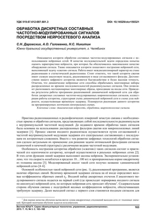 Вестник ЮУрГУ. Серия «Компьютерные технологии, управление, радиоэлектроника».
2015. Т. 15, № 3. С. 163–168
163
Практика радиолокационных и радиофизических измерений зачастую связана с необходимо-
стью приема и обработки сигналов, представляющих собой последовательности радиоимпульсов
с внутриимпульсной частотной модуляцией. До недавнего времени обработка таких сигналов
была основана на использовании дисперсионных фильтров сжатия или микрополосковых линий
задержки [1]. Процесс сжатия входного радиосигнала осуществляется путем согласованной с
частотой внутриимпульсной модуляции задержки его спектральных составляющих с последую-
щим их когерентным сложением. Вместе с тем развитие цифровых технологий обработки сигна-
лов сделало актуальным их применение для решения задачи оптимальной фильтрации сигналов
(одиночной и пачечной структуры) с различными видами частотной модуляции.
Особенность построения алгоритма обработки («сжатия») таких сигналов состоит в практи-
ческой его идентичности алгоритму, который осуществляется в реальных нейронных сетях [2].
В этих сетях функции линий задержки выполняют аксоны нейронов. Экспериментально установ-
лено, что эта скорость колеблется в пределах 10…100 м/с и пропорциональна корню квадратному
из толщины аксона [3]. Моделированный аналог такой сети получил название «динамической
нейронной сети» [4–6].
Основной особенностью такой нейронной сети (рис. 1), реализованной программно, является
наличие обратных связей. Величину временной задержки сигнала на её входе определяют весо-
вые коэффициенты обратных связей ε . Входной набор дискретных отсчетов X аналогового мо-
дулированного сигнала подается на первый слой (где происходит нормировка входного сигнала
по амплитуде) нейронной сети, по которым нейронная сеть проходит обучение1
. Содержательная
сторона обучения связана с подстройкой весовых коэффициентов нейросети, обеспечивающих
требуемую задержку. Далее выходной сигнал с первого слоя становится входным сигналом для
1
Для оценки качества обучения вычисляется сумма квадратичных отклонений выходов сети от эталонных значе-
ний. Критерий окончания обучения задается пользователем.
УДК 519.67.612-087.681.3 DOI: 10.14529/ctcr150321
ОБРАБОТКА ДИСКРЕТНЫХ СОСТАВНЫХ
ЧАСТОТНО-МОДУЛИРОВАННЫХ СИГНАЛОВ
ПОСРЕДСТВОМ НЕЙРОСЕТЕВОГО АНАЛИЗА
С.Н. Даровских, А.О. Головенко, Н.С. Никитин
Южно-Уральский государственный университет, г. Челябинск
Описывается алгоритм обработки составных частотно-модулированных сигналов с ис-
пользованием нейронных сетей. В качестве исследовательской задачи определена попытка
оценить характеристики нейросети, при которых бы обеспечивалось максимальное качество
обнаружения сигнала. Также описывается алгоритм пошагового построения нейронной сети,
выполняющей задачу «сжатия» сигнала. Работа имеет междисциплинарный характер на стыке
радиолокации и статистической радиотехники. Стоит отметить, что такой алгоритм сжатия
имеет схожую аналоговую модель, реализованную в виде согласованного фильтра. Достоин-
ствами нашего цифрового алгоритма являются быстродействие и более высокая точность.
Отметим, что динамические нейронные сети способны обрабатывать многомерные наборы
распределенных во времени последовательностей радиоимпульсных сигналов. Они позволя-
ют распознавать нестационарные многомерные образы, приходящие на входы сети. Приведе-
ны результаты работы программно реализованной динамической нейронной сети для обра-
ботки дискретных составных частотно-модулированных широкополосных сигналов, иллюст-
рации работы алгоритма, структурная схема динамической нейронной сети и схема узла ней-
росети, осуществляющая временную задержку. Планируется реализация данного алгоритма
на программируемых логических интегральных схемах.
Ключевые слова: динамическая нейросеть, обработка, широкополосные сигналы.
Copyright ОАО «ЦКБ «БИБКОМ» & ООО «Aгентство Kнига-Cервис»
 