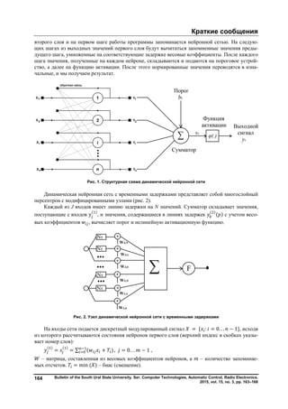 Краткие сообщения
Bulletin of the South Ural State University. Ser. Computer Technologies, Automatic Control, Radio Electronics.
2015, vol. 15, no. 3, pp. 163–168
164
второго слоя и на первом шаге работы программы запоминается нейронной сетью. На следую-
щих шагах из выходных значений первого слоя будут вычитаться запомненные значения преды-
дущего шага, умноженные на соответствующие задержке весовые коэффициенты. После каждого
шага значения, полученные на каждом нейроне, складываются и подаются на пороговое устрой-
ство, а далее на функцию активации. После этого нормированные значения переводятся в изна-
чальные, и мы получаем результат.
Рис. 1. Структурная схема динамической нейронной сети
Динамическая нейронная сеть с временными задержками представляет собой многослойный
персептрон с модифицированными узлами (рис. 2).
Каждый из J входов имеет линию задержки на N значений. Сумматор складывает значения,
поступающие с входов
( )
, и значения, содержащиеся в линиях задержек
( )
( ) с учетом весо-
вых коэффициентов , вычисляет порог и нелинейную активационную функцию.
Рис. 2. Узел динамической нейронной сети с временными задержками
На входы сети подается дискретный модулированный сигнал = { : = 0. . . − 1}, исходя
из которого рассчитываются состояния нейронов первого слоя (верхний индекс в скобках указы-
вает номер слоя):
( )
=
( )
= ∑ ( + ) , = 0. . . − 1 ,
– матрица, составленная из весовых коэффициентов нейронов, а – количество запоминае-
мых отсчетов. = min ( ) – биас (смещение).
Copyright ОАО «ЦКБ «БИБКОМ» & ООО «Aгентство Kнига-Cервис»
 