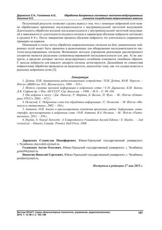 Даровских С.Н., Головенко А.О., Обработка дискретных составных частотно-модулированных
Никитин Н.С. сигналов посредством нейросетевого анализа
Вестник ЮУрГУ. Серия «Компьютерные технологии, управление, радиоэлектроника».
2015. Т. 15, № 3. С. 163–168
167
Полученный результат позволяет сделать вывод о том, что с помощью нейронной сети мож-
но обрабатывать временные последовательности с внутриимпульсной частотной модуляцией.
Длительность обработки входной последовательности с внутриимпульсной частотной модуляци-
ей в зависимости от длительности входного сигнала и параметров обучения нейросети составляет
в среднем 4–8 с. После завершения процесса обучения нейросети эта длительность сокращается
примерно на порядок.
Описанный в статье метод обработки широкополосных сигналов на базе динамических ней-
ронных сетей может быть применен в радиолокации для обнаружения последовательности час-
тотно-модулированных сигналов. Возможным методом упрощения реализации рассмотренного
алгоритма является разделение сложномодулированной последовательности (см. рис. 8) на дис-
креты, в пределах которых частота модулирующего колебания изменяется линейным образом.
С выхода нейросети для каждого дискрета сигналы детектируются. Дальнейшая их совместная
нейросетевая обработка проводится на видеочастоте, аналогично тому, как это осуществляется в
реальных нейронных сетях [3].
Литература
1. Дудник, П.И. Авиационные радиолокационные устройства / П.И. Дудник, Ю.И. Чересов. –
Изд-во «ВВИА им. Н.Е. Жуковского», 1986. – 533 с.
2. Модель сжатия звуковой информации в нейронных сетях / С.Н. Даровских, Б.М. Звонов,
Д.К. Сафини др. // Изв. АН СССР. Сер. Биология. – 1990. – № 9. – С. 99–104.
3. От нейрона к мозгу / Дж. Николлс, Р. Мартин, Б. Валлас, П. Фукс. – М.: Изд-во «Едито-
риал УРСС», 2003. – 672 с.
4. Осовский, С. Нейронные сети для обработки информации / С. Осовский. – М: Изд-во «Фи-
нансы и статистика», 2002. – 344 с.
5. Антипов, О.И. Анализ и прогнозирование поведения временных рядов: бифуркации, ката-
строфы, прогнозирование и нейронные сети / О.И. Антипов, В.А. Неганов. – М.: Изд-во «Радио-
техника», 2011. – 350 с.
6. Haykin, S. Neural Networks: A Comprehensive Foundation Second Edition / S. Haykin . – 2nd
revised ed. – Ontario, Canada: Prentice Hall Press, 1999.
Даровских Станислав Никифорович, Южно-Уральский государственный университет,
г. Челябинск; darovskih.s@mail.ru.
Головенко Антон Олегович, Южно-Уральский государственный университет, г. Челябинск;
golan94@mail.ru.
Никитин Николай Сергеевич, Южно-Уральский государственный университет, г. Челябинск;
predator@mail.ru.
Поступила в редакцию 27 мая 2015 г.
Copyright ОАО «ЦКБ «БИБКОМ» & ООО «Aгентство Kнига-Cервис»
 