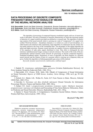 Краткие сообщения
Bulletin of the South Ural State University. Ser. Computer Technologies, Automatic Control, Radio Electronics.
2015, vol. 15, no. 3, pp. 163–168
168
DOI: 10.14529/ctcr150321
DATA PROCESSING OF DISCRETE COMPOSITE
FREQUENCY-MODULATED SIGNALS BY MEANS
OF THE NEURAL NETWORK ANALYSIS
S.N. Darovskikh, South Ural State University, Chelyabinsk, Russian Federation, darovskih.s@mail.ru,
A.O. Golovenko, South Ural State University, Chelyabinsk, Russian Federation, golan94@mail.ru,
N.S. Nikitin, South Ural State University, Chelyabinsk, Russian Federation, predator@mail.ru
The algorithm of processing of compound frequency-modulated signals with use of neural net-
works is described. The task of estimation of neuronet characteristics at which the maximum quality
of detection of a signal would be provided was defined as a research task. The algorithm of step-by-
step creation of the neural network which is carrying out a task of “compression” of a signal is de-
scribed. Work has between – disciplinary character, it is written on a joint of such disciplines, as a
radar-location and statistical radio engineering. Such algorithm of compression has the similar ana-
log model realized in the form of the coordinated filter. The advantages of this digital algorithm are
speed and higher precision. Dynamic neural networks are capable to process multidimensional sets
of the sequences of radio pulse signals distributed in time. They allow to distinguish the non-
stationary multidimensional images coming to network entrances. The results of the work of the pro-
grammatically realized dynamic neural network for processing of discrete compound frequency-
modulated broadband signals, illustrations of work of algorithm, the block diagram of a dynamic
neural network and the scheme of knot of a neuronet which is carrying out a temporary delay are
given. Further this algorithm on field-programmable gate arrays will be realized.
Keywords: dynamic neural network, radiolocation, wideband signal.
References
1. Dudnik P.I. Aviatsionnye radiolokatsionnye ustroystva [Aviation Radiolocation Devices]. Air
Force Academy Named by Zsukovskii Publ., 1986. 533 p.
2. Darovskikh. S.N., Zvonov. B.M., Safin. D.K. [Model of Compression of Sound Information
on Neural Networks]. Reports of USSR Science Academy. Series Biology, 1990, no.9, pp. 99–104.
(in Russ.)
3. Nichols G.J., Martin A.R., Wallas B., Fuchs A.P. From Neuron to Brain. Moscow, Editorial
URSS Publ., 2003. 672 p.
4. Osovskiy S. Neyronnye seti dlya obrabotki informatsii [Neural Networks for Information
Processing]. Moscow, Finance and Statistics Publ., 2002. 344 p.
5. Antipov O.I. Analiz i prognozirovanie povedeniya vremennyx ryadov: bifurkacii, katastrofy,
prognozirovanie i nejronnye seti [Analysis and Forecasting of Time Series Behavior: Bifurcation, Disas-
ter Prediction and Neural Networks]. Moscow, Radiotehnika Publ., 2011. 350 p.
6. Haykin S. Neural Networks: A Comprehensive Foundation Second Edition. Ontario, Canada,
Prentice Hall Press; 2nd revised ed., 1999. 1103 p.
Received 27 May 2015
ОБРАЗЕЦ ЦИТИРОВАНИЯ FOR CITATION
Обработка дискретных составных частотно-моду-
лированных сигналов посредством нейросетевого
анализа / С.Н. Даровских, А.О. Головенко, Н.С. Ники-
тин // Вестник ЮУрГУ. Серия «Компьютерные техно-
логии, управление, радиоэлектроника». – 2015. –
Т. 15, № 3. – С. 163–168. DOI: 10.14529/ctcr150321
Darovskikh S.N., Golovenko A.O., Nikitin N.S. Data
Processing of Discrete Composite Frequency-Modulated
Signals by Means of the Neural Network Analysis. Bulletin
of the South Ural State University. Ser. Computer Technolo-
gies, Automatic Control, Radio Electronics, 2015, vol. 15,
no. 3, pp. 163–168. (in Russ.) DOI: 10.14529/ctcr150321
Copyright ОАО «ЦКБ «БИБКОМ» & ООО «Aгентство Kнига-Cервис»
 