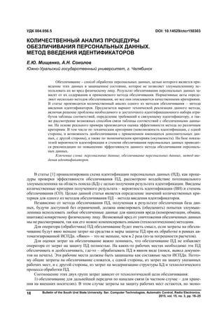 Bulletin of the South Ural State University. Ser. Computer Technologies, Automatic Control, Radio Electronics.
2015, vol. 15, no. 3, pp. 18–25
18
В статье [1] проанализирована схема идентификации персональных данных (ПД), как проце-
дуры проверки эффективности обезличивания ПД, рассмотрено воздействие потенциального
злоумышленника на область поиска (БД) с целью получения результата идентификации. Введены
количественные критерии полученного результата – вероятность идентификации (ВИ) и степень
обезличивания (СО). Целью данной статьи является определение значений количественных кри-
териев для одного из методов обезличивания ПД – метода введения идентификаторов.
Независимо от метода обезличивания ПД, полученная в результате обезличенная база дан-
ных, будучи доступной без ограничений, должна нивелировать (обесценить) попытки злоумыш-
ленника использовать любые обезличенные данные для нанесения вреда (компрометации, обмана,
шантажа) конкретному физическому лицу. Возможный вред от уничтожения обезличенных данных
мы не рассматриваем, так как его можно компенсировать иными (технологическими) методами.
Для оператора (обработчика) ПД обезличивание будет иметь смысл, если затраты на обезли-
чивание будут явно меньше затрат на средства и меры защиты ПД при их обработке в рамках ав-
томатизированной ИСПДн. «Явно» – это не меньше, чем в 2 раза (из-за погрешности расчетов).
Для оценки затрат на обезличивание важно понимать, что обезличивание ПД не избавляет
оператора от затрат на защиту ПД полностью. На каких-то рабочих местах необходимо эти ПД
обезличивать и деобезличивать, где-то – обрабатывать ПД в явном виде (поиск, вывод докумен-
тов на печать). Эти рабочие места должны быть защищены как составные части ИСПДн. Поэто-
му общие затраты на обезличивание сложатся, с одной стороны, из затрат на защиту указанных
рабочих мест, и с другой стороны, из затрат на модернизацию структуры БД и технологического
процесса обработки ПД.
Соотношение этих двух групп затрат зависит от технологической цели обезличивания:
1) обезличивание для дальнейшей передачи по каналам связи (в частном случае – для хране-
ния на внешних носителях). В этом случае затраты на защиту рабочих мест остаются, но эконо-
УДК 004.056.5 DOI: 10.14529/ctcr150303
КОЛИЧЕСТВЕННЫЙ АНАЛИЗ ПРОЦЕДУРЫ
ОБЕЗЛИЧИВАНИЯ ПЕРСОНАЛЬНЫХ ДАННЫХ.
МЕТОД ВВЕДЕНИЯ ИДЕНТИФИКАТОРОВ
Е.Ю. Мищенко, А.Н. Соколов
Южно-Уральский государственный университет, г. Челябинск
Обезличивание – способ обработки персональных данных, целью которого является при-
ведение этих данных в защищенное состояние, которое не позволяет злоумышленнику ис-
пользовать их во вред физическому лицу. Результат обезличивания персональных данных за-
висит от их содержания и применяемого метода обезличивания. Нормативные акты опреде-
ляют несколько методов обезличивания, но все они описываются качественными критериями.
В статье производится количественный анализ одного из методов обезличивания – метода
введения идентификаторов. Предлагается вариант технической реализации данного метода,
включая решение проблемы необходимого и достаточного идентификационного набора атри-
бутов таблицы соответствий, определение требований к связующему идентификатору, а так-
же рассмотрение возможных способов связи таблицы соответствий с обезличенными данны-
ми. На основе реального примера производится оценка эффективности метода по различным
критериям. В том числе по техническим критериям (невозможность идентификации, с одной
стороны, и возможность деобезличивания с применением имеющихся дополнительных дан-
ных, с другой стороны), а также по экономическим критериям (окупаемость). На базе показа-
телей вероятности идентификации и степени обезличивания персональных данных приводят-
ся рекомендации по повышению эффективности данного метода обезличивания персональ-
ных данных.
Ключевые слова: персональные данные, обезличивание персональных данных, метод вве-
дения идентификаторов.
Copyright ОАО «ЦКБ «БИБКОМ» & ООО «Aгентство Kнига-Cервис»
 