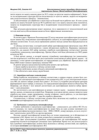 Мищенко Е.Ю., Соколов А.Н. Количественный анализ процедуры обезличивания
персональных данных. Метод введения идентификаторов
Вестник ЮУрГУ. Серия «Компьютерные технологии, управление, радиоэлектроника».
2015. Т. 15, № 3. С. 18–25
19
мятся затраты на защиту каналов связи (до 50 % затрат на средства защиты информации!). Затра-
ты на модернизацию структуры БД (на входе/выходе) от цели не зависят, затраты на модерниза-
цию технологического процесса – минимальные;
2) обезличивание для обработки в таком виде на большей части рабочих мест. В этом случае
затраты на защиту большей части (до 90 %) рабочих мест и на защиту каналов связи экономятся,
затраты на модернизацию структуры БД и модернизацию технологического процесса – макси-
мальные.
При детальном рассмотрении может оказаться, что в зависимости от технологической цели
тот или иной метод обезличивания является более эффективным экономически.
1. Описание метода
В соответствии с Приказом Роскомнадзора [2] метод введения идентификаторов реализуется
путем замены ПД, позволяющих идентифицировать субъекта, их идентификаторами и созданием
таблицы соответствия. То есть после применения данного метода единая база (БД) распадется на
две базы:
1) таблица соответствия, в которой некий набор идентифицирующих физическое лицо (ФЛ)
атрибутов однозначно сопоставляется с неким абстрактным атрибутом. Выражаясь терминами
статьи [1], для каждого ФЛ набор значимых атрибутов идентификации соответствует некоему
служебному уникальному идентификатору. Причем объем этой базы (обозначим его ОБТ) равен
количеству ФЛ;
2) база прочих данных, в которой некоему служебному идентификатору (не уникальному,
так как встречается в этой базе много раз) однозначно сопоставляется набор прочих данных – не
значимых с точки зрения идентификации, но определяющих суть обработки. Причем объем этой
базы (ОБП) может намного превышать значение ОБТ.
В данном процессе разделения БД необходимо решить три проблемы:
1. Какие атрибуты включить в таблицу соответствий.
2. Какими свойствами должен обладать связующий идентификатор.
3. Как обеспечить связь между двумя базами.
1.1. Атрибуты таблицы соответствий
Набор атрибутов, включаемых в таблицу соответствия, в первую очередь должен быть дос-
таточным для однозначной идентификации в нем конкретного ФЛ, то есть интегральный показа-
тель ВИ для данного набора должен быть равен 1. В статье [1] подробно рассмотрены критерии
формирования такого набора, и показали, что определяющим критерием является объем базы ОБ.
Например, для объема 1 млн записей достаточным для идентификации является набор «фами-
лия» + «дата рождения».
Но достаточность для идентификации не решает главную задачу – надежное обезличивание
прочих данных, оставшихся во второй базе. Например, если среди прочих данных окажутся такие
атрибуты как «имя», «адрес проживания», «номер телефона», «место работы», то для некоторых
ФЛ такой набор может дать ВИ = 1 даже без атрибута «фамилия».
Следовательно, в таблицу соответствия должны быть включены все атрибуты, по которым
возможно идентифицировать хотя бы одно ФЛ.
1.2. Требования к связующему идентификатору
Главное требование к связующему идентификатору – уникальность для любого ФЛ. В ста-
тье [1] показано, что таким идентификатором не может быть ни один условно значимый (слу-
жебный) идентификатор ведомственного типа – ИНН, СНИЛС, номер паспорта, из-за их отсутст-
вия у значительных групп ФЛ и по другим причинам.
Поэтому данный идентификатор должен быть не только уникальным, но и абстрактным по
отношению к ФЛ. Кроме того, его длина должна быть одинаковой для всей базы данных.
Кстати, факт использования служебных идентификаторов для идентификации ФЛ внутри
конкретных ведомств подтверждает указанные здесь требования. Кроме того, все используемые в
БД служебные идентификаторы должны быть включены в таблицу соответствий, как атрибуты,
по которым возможно идентифицировать ФЛ.
Copyright ОАО «ЦКБ «БИБКОМ» & ООО «Aгентство Kнига-Cервис»
 