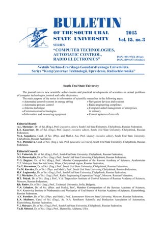 South Ural State University
The journal covers new scientific achievements and practical developments of scientists on actual problems
of computer technologies, control and radio electronics.
The main purpose of the series is information of scientific researches in the following areas:
 Automated control systems in energy saving
 Automated process control
 Antenna technique
 Communication technologies
 Information and measuring equipment
 Navigation devices and systems
 Radio engineering complexes
 Computer-aided management of enterprises
in industry
 Control systems of aircrafts
Editorial Board:
A.L. Shestakov, Dr. of Sci. (Eng.), Prof. (executive editor), South Ural State University, Chelyabinsk, Russian Federation;
L.S. Kazarinov, Dr. of Sci. (Eng.), Prof. (deputy executive editor), South Ural State University, Chelyabinsk, Russian
Federation;
M.A. Sagadeeva, Cand. of Sci. (Phys. and Math.), Ass. Prof. (deputy executive editor), South Ural State University,
Chelyabinsk, Russian Federation;
N.V. Plotnikova, Cand. of Sci. (Eng.), Ass. Prof. (executive secretary), South Ural State University, Chelyabinsk, Russian
Federation.
Editorial Council:
N.I. Voitovich, Dr. of Sci. (Eng.), Prof., South Ural State University, Chelyabinsk, Russian Federation;
S.N. Darovskykh, Dr. of Sci. (Eng.), Prof., South Ural State University, Chelyabinsk, Russian Federation;
V.G. Degtyar, Dr. of Sci. (Eng.), Prof., Member Correspondent of the Russian Academy of Sciences, Academician
V.P. Makeyev State Rocket Centre, Miass, Chelyabinsk region, Russian Federation;
Yu.T. Karmanov, Dr. of Sci. (Eng.), Prof., South Ural State University, Chelyabinsk, Russian Federation;
Yu.M. Kovalev, Dr. of Sci. (Phys. and Math.), Prof., South Ural State University, Chelyabinsk, Russian Federation;
O.V. Loginovsky, Dr. of Sci. (Eng.), Prof., South Ural State University, Chelyabinsk, Russian Federation;
V.I. Merkulov, Dr. of Sci. (Eng.), Prof., Radio Engineering Corporation “Vega”, Moscow, Russian Federation;
B.T. Polyak, Dr. of Sci. (Eng.), Prof., V.A. Trapeznikov Institute of Control Sciences of Russian Academy of Sciences,
Moscow, Russian Federation;
Kh. Radev, Dr. of Sci. (Eng.), Prof., Technical University, Sofia, Bulgaria;
V.N. Ushakov, Dr. of Sci. (Phys. and Math.), Prof., Member Correspondent of the Russian Academy of Sciences,
N.N. Krasovsky Institute of Mathematics and Mechanics of Ural Branch of Russian Academy of Sciences, Ekaterinburg,
Russian Federation;
A.V. Fursikov, Dr. of Sci. (Phys. and Math.), Prof., Lomonosov Moscow State University, Moscow, Russian Federation;
L.N. Shalimov, Cand. of Sci. (Eng.), Ac. N.A. Semihatov Scientific and Production Association of Automation,
Ekaterinburg, Russian Federation;
V.I. Shiryaev, Dr. of Sci. (Eng.), Prof., South Ural State University, Chelyabinsk, Russian Federation;
Yu.B. Shtessel, Dr. of Sci. (Eng.), Prof., Huntsville, Alabama, USA.
Copyright ОАО «ЦКБ «БИБКОМ» & ООО «Aгентство Kнига-Cервис»
 
