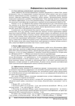 Информатика и вычислительная техника
Bulletin of the South Ural State University. Ser. Computer Technologies, Automatic Control, Radio Electronics.
2015, vol. 15, no. 3, pp. 18–25
20
1.3. Связь таблицы соответствий с прочими данными
Любая обработка ПД автоматизированным способом производится в рамках базы данных
реляционного типа, что подразумевает создание нескольких таблиц данных, одна часть которых
является справочниками (условно постоянные), а другая часть – изменяемые данные функцио-
нального характера (переменные). Справочные данные связаны с функциональными данными
посредством специальных служебных идентификаторов. Такая структура является технологиче-
ски наиболее эффективной. То есть после решения вопроса с составом таблицы соответствий и ви-
дом связующего идентификатора мы приходим к типичной автоматизированной обработке ПД.
Означает ли это, что обработка ПД в рамках СУБД производится уже в обезличенном виде?
Это, конечно, не так. Ведь пока пользователь (и злоумышленник тоже!) имеет доступ к таблице
соответствий (справочнику ФЛ), он может связать прочие (функциональные) данные с конкрет-
ным ФЛ, значит ПД в этой общей базе не обезличены.
Следовательно, для обезличивания базы прочих данных необходимо отделить ее от таблицы
соответствий, после чего таблицу соответствий надо защитить согласно нормативным требова-
ниям (она останется ИСПДн), а базу прочих данных можно открыть для свободного доступа (она
станет обезличенной). Термин «отделить» означает либо физически отдельное хранение двух баз
данных, либо установку между двумя базами данных межсетевого экрана (сертифицированного
на соответствие нормативным требованиям). В первом случае связи между базами не будет со-
всем, и совместная их обработка возможна только с применением специальных внешних носите-
лей. Во втором случае связь между базами будет односторонняя (со стороны таблицы соответст-
вий), совместная обработка возможна тоже только с одной стороны.
2. Оценка эффективности метода
С точки зрения определения понятия «обезличивание» любой метод обезличивания эффек-
тивен настолько, насколько неэффективными окажутся попытки злоумышленника идентифици-
ровать ФЛ в обезличенной базе данных. Данный критерий определен в Приказе2
термином «ано-
нимность», то есть его можно приравнять к значению степени обезличивания СО, которая связа-
на с ВИ формулой СО = 1– ВИмакс (для множества попыток идентификации).
Но есть еще один критерий эффективности, определенный Приказом [2], который зависит от
метода обезличивания – это «применимость», то есть возможность обработки без предваритель-
ного деобезличивания, а в более широком смысле – возможность совместной защищенной обра-
ботки комплекса данных, состоящих из обезличенной базы и той самой «дополнительной ин-
формации», которая позволяет их деобезличивать. В рамках метода введения идентификаторов
такой «дополнительной информацией» является таблица соответствий.
2.1. Эффективность анонимности
Произведем оценку значения СО на конкретном примере: злоумышленник хочет найти ФЛ
на основании известной ему информации о его автомобиле (внешнем виде) при условии свобод-
ного доступа к обезличенной БД регистрации всех автомобилей нашей страны (предположим,
что эта БД обезличена методом идентификаторов, и там есть вся информация об автомобилях, но
нет ничего об их владельцах).
Для оценки ВИмакс примем следующие предварительные условия (информация, которую
можно получить из открытых источников):
1. Злоумышленнику известен регион, в котором ФЛ эксплуатирует свой автомобиль (сред-
ний регион нашей страны с населением 2 млн человек, областной центр с населением 1 млн че-
ловек);
2. Возраст ФЛ – от 18 до 60 лет;
3. Количество ДТП в год по региону – 3 тыс. при количестве автомобилей – 800 тыс., по об-
ластному центру – 2 тыс. при количестве – 500 тыс.
4. Поскольку мы оцениваем ВИмакс, дадим злоумышленнику преимущество – на поиски у
него есть срок 30 дней (назовем данный критерий «актуальность идентификации», он прямо про-
порционален ВИ и в реальной жизни его значение – 3 дня).
Из первых двух условий следует, что по возрасту водителями в данном регионе могут быть
1 млн человек, а в областном центре – 500 тыс. (ВИ = 1 / 1 000 000 и ВИмакс = 1 / 500 000).
Copyright ОАО «ЦКБ «БИБКОМ» & ООО «Aгентство Kнига-Cервис»
 