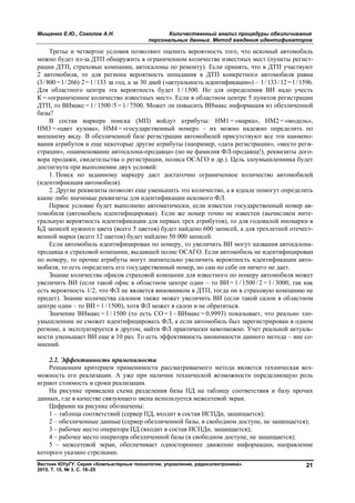 Мищенко Е.Ю., Соколов А.Н. Количественный анализ процедуры обезличивания
персональных данных. Метод введения идентификаторов
Вестник ЮУрГУ. Серия «Компьютерные технологии, управление, радиоэлектроника».
2015. Т. 15, № 3. С. 18–25
21
Третье и четвертое условия позволяют оценить вероятность того, что искомый автомобиль
можно будет из-за ДТП обнаружить в ограниченном количестве известных мест (пункты регист-
рации ДТП, страховые компании, автосалоны по ремонту). Если принять, что в ДТП участвуют
2 автомобиля, то для региона вероятность попадания в ДТП конкретного автомобиля равна
(3/800=1/266)·2=1/133 за год, а за 30 дней («актуальность идентификации») – 1/133/12=1/1596.
Для областного центра эта вероятность будет 1 / 1500. Но для определения ВИ надо учесть
К = «ограниченное количество известных мест». Если в областном центре 5 пунктов регистрации
ДТП, то ВИмакс = 1 / 1500 /5 = 1 / 7500. Может ли повысить ВИмакс информация из обезличенной
базы?
В состав маркера поиска (МП) войдут атрибуты: НМ1 = «марка», НМ2 = «модель»,
НМ3 = «цвет кузова», НМ4 = «государственный номер» – их можно надежно определить по
внешнему виду. В обезличенной базе регистрации автомобилей присутствуют все эти наимено-
вания атрибутов и еще некоторые другие атрибуты (например, «дата регистрации», «место реги-
страции», «наименование автосалона-продавца» (но не фамилия ФЛ-продавца!), реквизиты дого-
вора продажи, свидетельства о регистрации, полиса ОСАГО и др.). Цель злоумышленника будет
достигнута при выполнении двух условий:
1. Поиск по заданному маркеру даст достаточно ограниченное количество автомобилей
(идентификация автомобиля).
2. Другие реквизиты позволят еще уменьшить это количество, а в идеале помогут определить
какие либо значимые реквизиты для идентификации искомого ФЛ.
Первое условие будет выполнено автоматически, если известен государственный номер ав-
томобиля (автомобиль идентифицирован). Если же номер точно не известен (вычисляем инте-
гральную вероятность идентификации для первых трех атрибутов), то для годовалой иномарки в
БД записей нужного цвета (всего 5 цветов) будет найдено 600 записей, а для трехлетней отечест-
венной марки (всего 12 цветов) будет найдено 50 000 записей.
Если автомобиль идентифицирован по номеру, то увеличить ВИ могут названия автосалона-
продавца и страховой компании, выдавшей полис ОСАГО. Если автомобиль не идентифицирован
по номеру, то прочие атрибуты могут значительно увеличить вероятность идентификации авто-
мобиля, то есть определить его государственный номер, но сам по себе он ничего не дает.
Знание количества офисов страховой компании для известного по номеру автомобиля может
увеличить ВИ (если такой офис в областном центре один – то ВИ = 1 / 1500 / 2 = 1 / 3000, так как
есть вероятность 1/2, что ФЛ не является виновником в ДТП, тогда он в страховую компанию не
придет). Знание количества салонов также может увеличить ВИ (если такой салон в областном
центре один – то ВИ = 1 /1500), хотя ФЛ может в салон и не обратиться.
Значение ВИмакс = 1 / 1500 (то есть СО = 1 – ВИмакс = 0,9993) показывает, что реально зло-
умышленник не сможет идентифицировать ФЛ, а если автомобиль был зарегистрирован в одном
регионе, а эксплуатируется в другом, найти ФЛ практически невозможно. Учет реальной актуаль-
ности уменьшает ВИ еще в 10 раз. То есть эффективность анонимности данного метода – вне со-
мнений.
2.2. Эффективность применимости
Решающим критерием применимости рассматриваемого метода является техническая воз-
можность его реализации. А уже при наличии технической возможности определяющую роль
играют стоимость и сроки реализации.
На рисунке приведена схема разделения базы ПД на таблицу соответствия и базу прочих
данных, где в качестве связующего звена используется межсетевой экран.
Цифрами на рисунке обозначены:
1 – таблица соответствий (сервер ПД, входит в состав ИСПДн, защищается);
2 – обезличенные данные (сервер обезличенной базы, в свободном доступе, не защищается);
3 – рабочее место оператора ПД (входит в состав ИСПДн, защищается);
4 – рабочее место оператора обезличенной базы (в свободном доступе, не защищается);
5 – межсетевой экран, обеспечивает одностороннее движение информации, направление
которого указано стрелками.
Copyright ОАО «ЦКБ «БИБКОМ» & ООО «Aгентство Kнига-Cервис»
 
