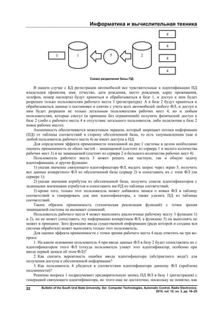 Информатика и вычислительная техника
Bulletin of the South Ural State University. Ser. Computer Technologies, Automatic Control, Radio Electronics.
2015, vol. 15, no. 3, pp. 18–25
22
Схема разделения базы ПД
В нашем случае с БД регистрации автомобилей все чувствительные к идентификации ПД
владельцев (фамилия, имя, отчество, дата рождения, место рождения, адрес проживания,
телефон, номер паспорта) будут храниться и обрабатываться в базе 1, и доступ к ним будет
разрешен только пользователям рабочего места 3 (регистратура). А в базе 2 будут храниться и
обрабатываться данные о постановке и снятии с учета всех автомобилей любого ФЛ, и доступ к
ним будет разрешен не только легальным пользователям рабочих мест 4, но и любым
пользователям, которые смогут (в принципе без ограничений) получить физический доступ к
базе 2 (либо с рабочего места 4 в отсутствие легального пользователя, либо подключив к базе 2
новое рабочее место).
Анонимность обеспечивается межсетевым экраном, который запрещает потоки информации
(ПД) от таблицы соответствий в сторону обезличенной базы, то есть злоумышленник (как и
любой пользователь рабочего места 4) не имеет доступа к ПД.
Для определения эффекта применимости показанной на рис.1 системы в целом необходимо
оценить применимость ее обеих частей – защищаемой (состоит из сервера 1 и малого количества
рабочих мест 3) и не защищаемой (состоит из сервера 2 и большого количества рабочих мест 4).
Пользователь рабочего места 3 может решать как частную, так и общую задачу
идентификации, и другие функции:
1) указав значение связующего идентификатора ФЛ, выдать запрос через экран 5, получить
все данные конкретного ФЛ из обезличенной базы (сервер 2) и сопоставить их с этим ФЛ (на
сервере 1);
2) указав значения атрибутов из обезличенной базы, получить список идентификаторов с
заданными значениями атрибутов и сопоставить им ПД из таблицы соответствий;
3) кроме того, только этот пользователь может добавлять записи о новых ФЛ в таблицу
соответствий и генерировать для них идентификаторы, а также удалять ПД из таблицы
соответствий.
Таким образом применимость (техническая реализация функций) с точки зрения
защищаемой системы не вызывает сомнений.
Пользователь рабочего места 4 может выполнять аналогичные рабочему месту 3 функции 1)
и 2), но не может сопоставить эту информацию конкретным ФЛ, а функцию 3) он выполнять не
может в принципе. Зато функцию ввода существенной информации (ради которой и создана вся
система обработки) может выполнять только этот пользователь.
Для оценки эффекта применимости с точки зрения рабочего места 4 надо ответить на три во-
проса:
1. На каком основании пользователь 4 при вводе данных ФЛ в базу 2 будет сопоставлять их с
идентификатором этого ФЛ (откуда пользователь узнает этот идентификатор, особенно при
вводе первой записи об этом ФЛ)?
2. Как снизить вероятность ошибки ввода идентификатора (абстрактного вида!) для
получения доступа к обезличенной информации?
3. Как пользователь 4 убедится в соответствии идентификатора данному ФЛ (проблема
подлинности)?
Решение вопроса 1 подразумевает предварительную запись ПД ФЛ в базу 1 (регистрация) с
генерацией связующего идентификатора, но этого еще не достаточно, поскольку не понятно, как
Copyright ОАО «ЦКБ «БИБКОМ» & ООО «Aгентство Kнига-Cервис»
 