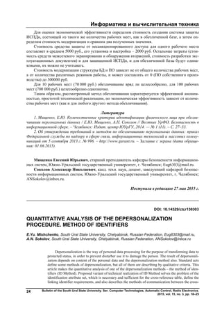Информатика и вычислительная техника
Bulletin of the South Ural State University. Ser. Computer Technologies, Automatic Control, Radio Electronics.
2015, vol. 15, no. 3, pp. 18–25
24
Для оценки экономической эффективности определим стоимость создания системы защиты
ИСПДн, состоящей из такого же количества рабочих мест, как в обезличенной базе, а затем оп-
ределим стоимость модернизации и сравним два полученных значения.
Стоимость средства защиты от несанкционированного доступа для одного рабочего места
составляет в среднем 5000 руб., его установка и настройка – 2000 руб. Остальные затраты (стои-
мость средств межсетевого экранирования и обнаружения вторжений, стоимость разработки экс-
плуатационных документов) и для защищенной ИСПДн, и для обезличенной базы будут одина-
ковыми, их можно не учитывать.
Стоимость модернизации структуры БД и ПО зависит не от общего количества рабочих мест,
а от количества различных режимов работы, и может составлять от 0 (ПО собственного произ-
водства) до 300000 руб.
Для 10 рабочих мест (70 000 руб.) обезличивание вряд ли целесообразно, для 100 рабочих
мест (700 000 руб.) целесообразно однозначно.
Таким образом, рассмотренный метод обезличивания характеризуется эффективной аноним-
ностью, простотой технической реализации, но экономическая эффективность зависит от количе-
ства рабочих мест (как и для любого другого метода обезличивания).
Литература
1. Мищенко, Е.Ю. Количественные критерии идентификации физического лица при обезли-
чивании персональных данных / Е.Ю. Мищенко, А.Н. Соколов // Вестник УрФО. Безопасность в
информационной сфере. – Челябинск: Издат. центр ЮУрГУ, 2014. — № 1 (11). – С. 27–33.
2. Об утверждении требований и методов по обезличиванию персональных данных: приказ
Федеральной службы по надзору в сфере связи, информационных технологий и массовых комму-
никаций от 5 сентября 2013 г. № 996. – http://www.garant.ru. – Заглавие с экрана (дата обраще-
ния: 01.06.2015).
Мищенко Евгений Юрьевич, старший преподаватель кафедры безопасности информацион-
ных систем, Южно-Уральский государственный университет, г. Челябинск; Eug6303@mail.ru.
Соколов Александр Николаевич, канд. техн. наук, доцент, заведующий кафедрой безопас-
ности информационных систем, Южно-Уральский государственный университет, г. Челябинск;
ANSokolov@inbox.ru.
Поступила в редакцию 27 мая 2015 г.
__________________________________________________________________
DOI: 10.14529/ctcr150303
QUANTITATIVE ANALYSIS OF THE DEPERSONALIZATION
PROCEDURE. METHOD OF IDENTIFIERS
E.Yu. Mishchenko, South Ural State University, Chelyabinsk, Russian Federation, Eug6303@mail.ru,
A.N. Sokolov, South Ural State University, Chelyabinsk, Russian Federation, ANSokolov@inbox.ru
Depersonalization is the way of personal data processing for the purpose of transforming data to
protected status, in order to prevent disturber use it to damage the person. The result of depersonali-
zation depends on content of the personal data and the depersonalization method also. Standard acts
define some methods of depersonalization, but all of them are describing by qualitative criteria. This
article makes the quantitative analysis of one of the depersonalization methods – the method of iden-
tifiers (ID Method). Proposed variant of technical realization of ID Method solves the problem of the
identification attribute set, which is necessary and sufficient for the cross-reference table, define the
linking identifier requirements, and also describes the methods of communication between the cross-
Copyright ОАО «ЦКБ «БИБКОМ» & ООО «Aгентство Kнига-Cервис»
 