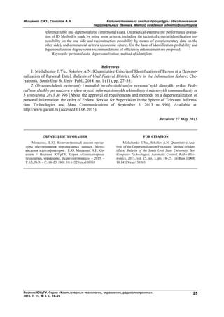 Мищенко Е.Ю., Соколов А.Н. Количественный анализ процедуры обезличивания
персональных данных. Метод введения идентификаторов
Вестник ЮУрГУ. Серия «Компьютерные технологии, управление, радиоэлектроника».
2015. Т. 15, № 3. С. 18–25
25
reference table and depersonalized (impersonal) data. On practical example the performance evalua-
tion of ID Method is made by using some criteria, including the technical criteria (identification im-
possibility on the one side and reconstruction possibility by means of complementary data on the
other side), and commercial criteria (economic return). On the base of identification probability and
depersonalization degree some recommendations of efficiency enhancement are proposed.
Keywords: personal data, depersonalization, method of identifiers.
References
1. Mishchenko E.Yu., Sokolov A.N. [Quantitative Criteria of Identification of Person at a Deperso-
nalization of Personal Data]. Bulletin of Ural Federal District. Safety in the Information Sphere, Che-
lyabinsk, South Ural St. Univ. Publ., 2014, no. 1 (11), pp. 27–33.
2. Ob utverzhdenii trebovaniy i metodob po obezlichivaniyu personal’nykh dannykh: prikaz Fede-
ral’noy sluzhby po nadzoru v sfere svyazi, informatsionnykh tekhnologiy i massovykh kommunikatsiy ot
5 sentyabrya 2013 № 996 [About the approval of requirements and methods on a depersonalization of
personal information: the order of Federal Service for Supervision in the Sphere of Telecom, Informa-
tion Technologies and Mass Communications of September 5, 2013 no. 996]. Available at:
http://www.garant.ru (accessed 01.06.2015).
Received 27 May 2015
ОБРАЗЕЦ ЦИТИРОВАНИЯ FOR CITATION
Мищенко, Е.Ю. Количественный анализ проце-
дуры обезличивания персональных данных. Метод
введения идентификаторов / Е.Ю. Мищенко, А.Н. Со-
колов // Вестник ЮУрГУ. Серия «Компьютерные
технологии, управление, радиоэлектроника». – 2015. –
Т. 15, № 3. – С. 18–25. DOI: 10.14529/ctcr150303
Mishchenko E.Yu., Sokolov A.N. Quantitative Ana-
lysis of the Depersonalization Procedure. Method of Iden-
tifiers. Bulletin of the South Ural State University. Ser.
Computer Technologies, Automatic Control, Radio Elec-
tronics, 2015, vol. 15, no. 3, pp. 18–25. (in Russ.) DOI:
10.14529/ctcr150303
Copyright ОАО «ЦКБ «БИБКОМ» & ООО «Aгентство Kнига-Cервис»
 