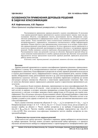 Bulletin of the South Ural State University. Ser. Computer Technologies, Automatic Control, Radio Electronics.
2015, vol. 15, no. 3, pp. 26–32
26
Введение
Деревья решений применяются в задачах классификации (принятие решения о принадлежно-
сти объекта к одному M из непересекающихся классов) и регрессии (предсказание значения из
непрерывного диапазона). Классификация и регрессия на основе деревьев решений используются
в задачах распознавания текста, информационного поиска, распознавания речи, анализе изобра-
жений, обнаружении спама, распознавания жестов и др. Для конструирования деревьев решений
применяется машинное обучение – автоматическая настройка параметров алгоритма на основе
обучающей выборки (множества объектов с известными правильными ответами). При этом
от качества обучения зависит правильность решения задачи и практическая применимость ре-
зультатов.
Под алгоритмом будем понимать функцию, принимающую на вход классифицируемый объ-
ект и возвращающую один из M классов – ответ алгоритма для данного объекта. Деревья реше-
ний состоят из вершин, в которых записаны проверяемые условия (будем называть эти условия
признаками), и листьев, в которых записаны ответы дерева (один из M классов для задачи клас-
сификации). Под обучающим примером будем понимать объект обучающей выборки с известным
правильным ответом (классом, к которому принадлежит данный объект). Обучение состоит в на-
стройке условий в узлах дерева и ответов в его листьях с целью достижения максимального каче-
ства классификации.
Пусть заданы конечное множество объектов = { , ⋯ , } и алгоритмов = { , ⋯ , } и
бинарная функция потерь : × → {0, 1}, ( , ) = 1 тогда и только тогда, когда алгоритм до-
пускает ошибку на объекте . Число ошибок алгоритма на выборке определяется как
( , ) = ∑ ( , )∈ . Частота ошибок алгоритма на выборке определяется как ( , ) =
= ( , )/ | |. Под качеством классификации понимается частота ошибок алгоритма на кон-
трольной выборке.
1. Преимущества и недостатки деревьев решений
Автоматический отбор признаков. Признаки в вершины дерева выбираются автоматически
из набора признаков. Поэтому можно составить произвольный набор признаков, а в процессе
обучения автоматически выберутся информативные и проигнорируются неинформативные при-
УДК 004.855.5 DOI: 10.14529/ctcr150304
ОСОБЕННОСТИ ПРИМЕНЕНИЯ ДЕРЕВЬЕВ РЕШЕНИЙ
В ЗАДАЧАХ КЛАССИФИКАЦИИ
И.Л. Кафтанников, А.В. Парасич
Южно-Уральский государственный университет, г. Челябинск
Рассматривается применение деревьев решений в задачах классификации. В последние
годы деревья решений широко применяются в задачах компьютерного зрения, таких как рас-
познавание объектов, классификация текстов, распознавание жестов, обнаружение спама,
обучение ранжированию в информационном поиске, семантическая сегментация и кластери-
зация данных. Этому способствуют такие отличительные особенности деревьев решений как
интерпретируемость, управляемость, возможность автоматического отбора информативных
признаков. Однако имеется и ряд принципиальных недостатков, из-за которых задача обуче-
ния деревьев решений существенно усложняется. В статье приводится анализ преимуществ и
недостатков деревьев решений, рассматриваются вопросы обучения и тестирования деревьев
решений. Особое внимание уделяется проблемам сбалансированности обучающей выборки.
Рассматриваются также леса решений и методы их обучения. Приводится краткий обзор ме-
тодов снижения взаимозависимости ошибок деревьев решений при обучении лесов решений.
Предлагаются методы преодоления недостатков деревьев решений, приводятся результаты
работы данных методов.
Ключевые слова: деревья решений, леса решений, машинное обучение, классификация.
Copyright ОАО «ЦКБ «БИБКОМ» & ООО «Aгентство Kнига-Cервис»
 