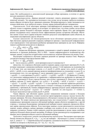 Кафтанников И.Л., Парасич А.В. Особенности применения деревьев решений
в задачах классификации
Вестник ЮУрГУ. Серия «Компьютерные технологии, управление, радиоэлектроника».
2015. Т. 15, № 3. С. 26–32
27
знаки. Нет необходимости в дополнительной процедуре отбора признаков, в отличие от других
методов машинного обучения.
Интерпретируемость. Деревья решений позволяют строить решающие правила в форме,
понятной эксперту. Это оказывается полезным в том случае, когда человеку требуется понимать,
каким образом алгоритм будет принимать решения. Интерпретируемость также оказывается по-
лезным свойством, если требуется понять, почему дерево решений работает неправильно.
Управляемость. Если некоторые примеры классифицируются неправильно, можно заново
обучить только те вершины дерева, из-за которых это происходит, что очень удобно, когда объем
обучающих данных большой и обучение занимает много времени. Кроме того, при тренировке
разных поддеревьев могут оказаться более эффективными разные алгоритмы обучения. Обуче-
ние заново только части дерева позволяет изменить результат классификации одних объектов, не
затрагивая классификацию других объектов.
Сильная зависимость от сбалансированности числа обучающих примеров разных классов.
При обучении деревьев решений в вершину выбирается признак с максимальной информативно-
стью порождаемого этим признаком разбиения тренировочных примеров на две части. Информа-
тивность разбиения вычисляется по формуле
=
| |
| | | |
· ( ) +
| |
| | | |
· ( ),
где L и R – множества обучающих примеров, попадающих в левый и правый дочерние узлы в за-
висимости от функции разбиения, H(L) и H(R) – оценка информативности подмножества обу-
чающих данных, в качестве которой может использоваться энтропия Шеннона или индекс Гини.
Рассмотрим особенности обучения деревьев решений на примере индекса Гини. Формула
для расчета индекса Гини представлена ниже:
( ) = 1 − ∑ ( | ), (1)
где K – число классов, а p( | ) – доля примеров класса k в множестве S.
Допустим, что в процессе обучения одной из вершин дерева существуют признаки f0, f1 и f2,
которые порождают одинаковое разбиение множества данных S этой вершины на подмножества
L и R (при этом для некоторых классов a и b p(a|S) ≫ p(b|S), кроме того, p(a|L) ≫ p(a|R) и
p(b|L) = p(b|R), то есть данный признак является неинформативным по отношению к классу b), за
исключением того, что для признака f1 число примеров класса a nf1(a|L) = nf0(a|L) – 1, nf1(a|R) =
= nf0(a|R) + 1, а для признака f2 nf2(b|L) = nf0(b|L) – 1, nf2(b|R) = nf0(b|R) + 1. Из формулы (1) видно,
что увеличение информативности по сравнению с информативностью разбиения по признаку f0
в случае с признаком f1 будет гораздо больше, чем случае с признаком f2. Допустим, мы можем
выбрать признак f3 таким образом, что nf3(b|L) = 0, nf3(b|R) = n(b|S), a nf3(a|L) = nf1(a|L) =
= nf0(a|L) – 1, nf3(a|R) = nf1(a|R) = nf0(a|R) + 1, то есть признак f3 позволяет правильно распознать
все примеры класса b, но один пример класса a попадет в меньшее по размеру подмножество по
сравнению с признаком f0. Однако информативность признака f0 будет выше информативности
признака f3, если (nf0(a|L))2
– (nf0(a|L) – 1)2
> (n(b|S))2
– 2(n(b|S) / 2)2
, или 2nf0(a|L) – 1 > n2
(b|S) / 2,
что будет выполняться при условии p(a|S) ≫ p(b|S).
Таким образом, при обучении дерево уделяет повышенное внимание классам с большим
числом обучающих примеров, и может полностью проигнорировать классы с малым числом обу-
чающих примеров. Поэтому сбалансированность обучающего множества при обучении деревьев
очень важна. Это может являться как преимуществом, так и недостатком. С одной стороны, при
неправильных пропорциях классов в обучающей выборке дерево обучится некорректно, с другой
стороны, с помощью балансировки тренировочной выборки можно управлять процессом обуче-
ния дерева произвольным образом. Если некоторые важные случаи распознаются недостаточно
хорошо, можно добавить данные примеры в выборку или поднять их вес, и качество их распо-
знавания улучшится. Однако чтобы повысить качество распознавания в целом таким способом,
требуется большой объем ручной настройки. В общем случае рекомендуется поддерживать оди-
наковое число примеров каждого класса в обучающей выборке.
Требуются специальные методы предотвращения переобучения. Рассмотрим некоторое раз-
биение множества объектов = { , ⋯ , } на две выборки – обучающую Xt длины l и контроль-
ную Xc длины k = L – l. Переобученностью алгоритма a называется величина отклонения частоты
ошибок на контроле и обучении q(a, X) = v(a, Xc) – v(a, Xt).
Copyright ОАО «ЦКБ «БИБКОМ» & ООО «Aгентство Kнига-Cервис»
 